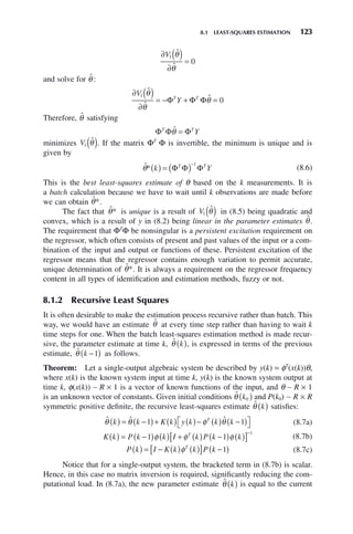 8.1 LEAST-SQUARES ESTIMATION 123
∂ ( )
∂
=
V1
0
ˆ
ˆ
θ
θ
and solve for θ̂ :
∂ ( )
∂
= − + =
V
Y
T T
1
0
ˆ
ˆ
ˆ
θ
θ
θ
Φ Φ Φ
Therefore, θ̂ satisfying
Φ Φ Φ
T T
Y
θ̂ =
minimizes V1 θ̂
( ). If the matrix ΦT
Φ is invertible, the minimum is unique and is
given by
θ̂* k Y
T T
( ) = ( )−
Φ Φ Φ
1
(8.6)
This is the best least-squares estimate of θ based on the k measurements. It is
a batch calculation because we have to wait until k observations are made before
we can obtain θ̂*.
The fact that θ̂* is unique is a result of V1 θ̂
( ) in (8.5) being quadratic and
convex, which is a result of y in (8.2) being linear in the parameter estimates θ̂.
The requirement that ΦT
Φ be nonsingular is a persistent excitation requirement on
the regressor, which often consists of present and past values of the input or a com-
bination of the input and output or functions of these. Persistent excitation of the
regressor means that the regressor contains enough variation to permit accurate,
unique determination of θ̂*. It is always a requirement on the regressor frequency
content in all types of identification and estimation methods, fuzzy or not.
8.1.2 Recursive Least Squares
It is often desirable to make the estimation process recursive rather than batch. This
way, we would have an estimate θ̂ at every time step rather than having to wait k
time steps for one. When the batch least-squares estimation method is made recur-
sive, the parameter estimate at time k, θ̂ k
( ), is expressed in terms of the previous
estimate, θ̂ k −
( )
1 as follows.
Theorem: Let a single-output algebraic system be described by y(k) = φT
(x(k))θ,
where x(k) is the known system input at time k, y(k) is the known system output at
time k, φ(x(k)) ∼ R × 1 is a vector of known functions of the input, and θ ∼ R × 1
is an unknown vector of constants. Given initial conditions θ̂ k0
( ) and P(k0) ∼ R × R
symmetric positive definite, the recursive least-squares estimate θ̂ k
( ) satisfies:
ˆ ˆ ˆ
θ θ φ θ
k k K k y k k k
T
( ) = −
( )+ ( ) ( )− ( ) −
( )
⎡
⎣ ⎤
⎦
1 1 (8.7a)
K k P k k I k P k k
T
( ) = −
( ) ( ) + ( ) −
( ) ( )
[ ]−
1 1
1
φ φ φ (8.7b)
P k I K k k P k
T
( ) = − ( ) ( )
[ ] −
( )
φ 1 (8.7c)
Notice that for a single-output system, the bracketed term in (8.7b) is scalar.
Hence, in this case no matrix inversion is required, significantly reducing the com-
putational load. In (8.7a), the new parameter estimate θ̂ k
( ) is equal to the current
 