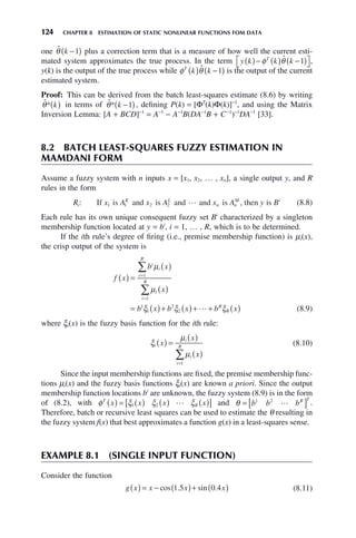 124 CHAPTER 8 ESTIMATION OF STATIC NONLINEAR FUNCTIONS FOM DATA
one θ̂ k −
( )
1 plus a correction term that is a measure of how well the current esti-
mated system approximates the true process. In the term y k k k
T
( )− ( ) −
( )
⎡
⎣ ⎤
⎦
φ θ̂ 1 ,
y(k) is the output of the true process while φ θ
T
k k
( ) −
( )
ˆ 1 is the output of the current
estimated system.
Proof: This can be derived from the batch least-squares estimate (8.6) by writing
θ̂* k
( ) in terms of θ̂* k −
( )
1 , defining P(k) = [ΦT
(k)Φ(k)]−1
, and using the Matrix
Inversion Lemma: [A + BCD]−1
= A−1
− A−1
B(DA−1
B + C−1
)−1
DA−1
[33].
8.2 BATCH LEAST-SQUARES FUZZY ESTIMATION IN
MAMDANI FORM
Assume a fuzzy system with n inputs x = [x1, x2, … , xn], a single output y, and R
rules in the form
R x A x A x A y
i
K L
n n
M
: If is and is and and is , then
1 1 2 2  i
is Bi
(8.8)
Each rule has its own unique consequent fuzzy set Bi
characterized by a singleton
membership function located at y = bi
, i = 1, … , R, which is to be determined.
If the ith rule’s degree of firing (i.e., premise membership function) is μi(x),
the crisp output of the system is
f x
b x
x
b x b x b x
i
i
i
R
i
i
R
R
R
( ) =
( )
( )
= ( )+ ( )+ + ( )
=
=
∑
∑
μ
μ
ξ ξ ξ
1
1
1
1
2
2  (8.9)
where ξi(x) is the fuzzy basis function for the ith rule:
ξ
μ
μ
i
i
i
i
R
x
x
x
( ) =
( )
( )
=
∑
1
(8.10)
Since the input membership functions are fixed, the premise membership func-
tions μi(x) and the fuzzy basis functions ξi(x) are known a priori. Since the output
membership function locations bi
are unknown, the fuzzy system (8.9) is in the form
of (8.2), with φ ξ ξ ξ
T
R
x x x x
( ) = ( ) ( ) ( )
[ ]
1 2  and θ = [ ]
b b bR T
1 2
 .
Therefore, batch or recursive least squares can be used to estimate the θ resulting in
the fuzzy system f(x) that best approximates a function g(x) in a least-squares sense.
EXAMPLE 8.1 (SINGLE INPUT FUNCTION)
Consider the function
g x x x x
( ) = − ( )+ ( )
cos . sin .
1 5 0 4 (8.11)
 
