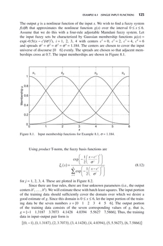 EXAMPLE 8.1 (SINGLE INPUT FUNCTION) 125
The output g is a nonlinear function of the input x. We wish to find a fuzzy system
f(x|θ) that approximates the nonlinear function g(x) over the interval 0 ≤ x ≤ 6.
Assume that we do this with a four-rule adjustable Mamdani fuzzy system. Let
the input fuzzy sets be characterized by Gaussian membership functions μi(x) =
exp(−0.5((x − ci
)/σi
)2
), i = 1, 2, 3, 4 with centers c1
= 0, c2
= 2, c3
= 4, c4
= 6
and spreads σ1
= σ2
= σ3
= σ4
= 1.184. The centers are chosen to cover the input
universe of discourse [0 6] evenly. The spreads are chosen so that adjacent mem-
berships cross at 0.7. The input memberships are shown in Figure 8.1.
Figure 8.1. Input membership functions for Example 8.1, σ = 1.184.
0 1 2 3 4 5 6
0
0.2
0.4
0.6
0.8
1
x
Membership
μ
μ1
μ2
μ3
μ4
Using product T-norm, the fuzzy basis functions are
ξ
σ
σ
j
j
j
i
i
x
x c
x c
( ) =
−
−
⎛
⎝
⎜
⎞
⎠
⎟
⎛
⎝
⎜
⎞
⎠
⎟
−
−
⎛
⎝
⎜
⎞
⎠
⎟
⎛
⎝
⎜
⎞
⎠
⎟
exp
exp
1
2
1
2
2
2
i
i=
∑
1
4
(8.12)
for j = 1, 2, 3, 4. These are plotted in Figure 8.2.
Since there are four rules, there are four unknown parameters (i.e., the output
centers b1
, … , b4
). We will estimate these with batch least squares. The input portion
of the training data should sufficiently cover the domain over which we desire a
good estimate of g. Since this domain is 0 ≤ x ≤ 6, let the input portion of the train-
ing data be the seven numbers x = [0 1 2 3 4 5 6]. The output portion
of the training data consists of the seven corresponding values of g, that is,
g = [−1 1.3187 3.7073 4.1428 4.0394 5.5627 7.5866]. Thus, the training
data in input–output pair form is
0 1 1 1 3187 2 3 7073 3 4 1428 4 4 0394 5 5 562
, , , . , , . , , . , , . , , .
−
( ) ( ) ( ) ( ) ( ) 7
7 6 7 5866
( ) ( )
{ }
, , .
 