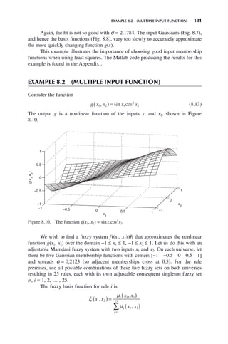 EXAMPLE 8.2 (MULTIPLE INPUT FUNCTION) 131
Again, the fit is not so good with σ = 2.1784. The input Gaussians (Fig. 8.7),
and hence the basis functions (Fig. 8.8), vary too slowly to accurately approximate
the more quickly changing function g(x).
This example illustrates the importance of choosing good input membership
functions when using least squares. The Matlab code producing the results for this
example is found in the Appendix .
EXAMPLE 8.2 (MULTIPLE INPUT FUNCTION)
Consider the function
g x x x x
1 2 1
2
2
, sin cos
( ) = (8.13)
The output g is a nonlinear function of the inputs x1 and x2, shown in Figure
8.10.
Figure 8.10. The function g(x1, x2) = sinx1cos2
x2.
−1 −0.5 0 0.5 1
−1
0
1
−1
−0.5
0
0.5
1
x
2
x1
g(x
1
,x
2
)
We wish to find a fuzzy system f((x1, x2)|θ) that approximates the nonlinear
function g(x1, x2) over the domain −1 ≤ x1 ≤ 1, −1 ≤ x2 ≤ 1. Let us do this with an
adjustable Mamdani fuzzy system with two inputs x1 and x2. On each universe, let
there be five Gaussian membership functions with centers [−1 −0.5 0 0.5 1]
and spreads σ = 0.2123 (so adjacent memberships cross at 0.5). For the rule
premises, use all possible combinations of these five fuzzy sets on both universes
resulting in 25 rules, each with its own adjustable consequent singleton fuzzy set
bi
, i = 1, 2, … , 25.
The fuzzy basis function for rule i is
ξ
μ
μ
i
i
j
j
x x
x x
x x
1 2
1 2
1 2
1
25
,
,
,
( ) =
( )
( )
=
∑
 