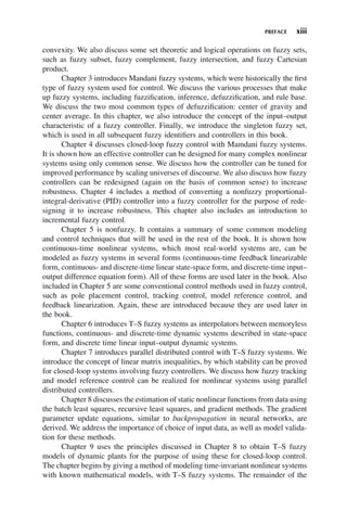 PREFACE xiii
convexity. We also discuss some set theoretic and logical operations on fuzzy sets,
such as fuzzy subset, fuzzy complement, fuzzy intersection, and fuzzy Cartesian
product.
Chapter 3 introduces Mandani fuzzy systems, which were historically the first
type of fuzzy system used for control. We discuss the various processes that make
up fuzzy systems, including fuzzification, inference, defuzzification, and rule base.
We discuss the two most common types of defuzzification: center of gravity and
center average. In this chapter, we also introduce the concept of the input–output
characteristic of a fuzzy controller. Finally, we introduce the singleton fuzzy set,
which is used in all subsequent fuzzy identifiers and controllers in this book.
Chapter 4 discusses closed-loop fuzzy control with Mamdani fuzzy systems.
It is shown how an effective controller can be designed for many complex nonlinear
systems using only common sense. We discuss how the controller can be tuned for
improved performance by scaling universes of discourse. We also discuss how fuzzy
controllers can be redesigned (again on the basis of common sense) to increase
robustness. Chapter 4 includes a method of converting a nonfuzzy proportional-
integral-derivative (PID) controller into a fuzzy controller for the purpose of rede-
signing it to increase robustness. This chapter also includes an introduction to
incremental fuzzy control.
Chapter 5 is nonfuzzy. It contains a summary of some common modeling
and control techniques that will be used in the rest of the book. It is shown how
continuous-time nonlinear systems, which most real-world systems are, can be
modeled as fuzzy systems in several forms (continuous-time feedback linearizable
form, continuous- and discrete-time linear state-space form, and discrete-time input–
output difference equation form). All of these forms are used later in the book. Also
included in Chapter 5 are some conventional control methods used in fuzzy control,
such as pole placement control, tracking control, model reference control, and
feedback linearization. Again, these are introduced because they are used later in
the book.
Chapter 6 introduces T–S fuzzy systems as interpolators between memoryless
functions, continuous- and discrete-time dynamic systems described in state-space
form, and discrete time linear input–output dynamic systems.
Chapter 7 introduces parallel distributed control with T–S fuzzy systems. We
introduce the concept of linear matrix inequalities, by which stability can be proved
for closed-loop systems involving fuzzy controllers. We discuss how fuzzy tracking
and model reference control can be realized for nonlinear systems using parallel
distributed controllers.
Chapter 8 discusses the estimation of static nonlinear functions from data using
the batch least squares, recursive least squares, and gradient methods. The gradient
parameter update equations, similar to backpropagation in neural networks, are
derived. We address the importance of choice of input data, as well as model valida-
tion for these methods.
Chapter 9 uses the principles discussed in Chapter 8 to obtain T–S fuzzy
models of dynamic plants for the purpose of using these for closed-loop control.
The chapter begins by giving a method of modeling time-invariant nonlinear systems
with known mathematical models, with T–S fuzzy systems. The remainder of the
 