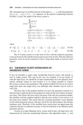 136 CHAPTER 8 ESTIMATION OF STATIC NONLINEAR FUNCTIONS FOM DATA
The consequent qi
(x) is an affine function of the inputs x1, … , xn with the parameters
a a a a i R
i i i
n
i
0 1 2 1 2
, , , , , , , ,
… …
{ } = , unknown. If the premise membership function
for Rule i is μi(x), the output of the fuzzy system is
f x
q x
x
q x q x q x
a
i
i
i
R
i
i
R
R
R
( ) =
( )
( )
= ( )+ ( )+ + ( )
= +
=
=
∑
∑
μ
μ
ξ ξ ξ
1
1
1
1
2
2
0
1

a x a x a x x
a a x a x a x x
n n
n n
1
1
1 2
1
2
1
1
0
2
1
2
1 2
2
2
2
2
+ + +
[ ] ( )+
+ + + +
[ ] ( )


ξ
ξ + +
+ + + +
[ ] ( )
=


a a x a x a x x
R R R
n
R
n R
T
0 1 1 2 2 ξ
φ θ
where
φ ξ ξ ξ ξ ξ ξ ξ ξ ξ
T
R R n n n R
x x x x x x
= [ ]
1 2 1 1 1 2 1 1 2
    (8.15a)
θ = [ ]
a a a a a a a a a
R R
n n n
R T
0
1
0
2
0 1
1
1
2
1
1 2
    (8.15b)
The T–S fuzzy system is in the form of (8.2) with the unknown parameter
vector given by (8.15b) and the known regressor given by (8.15a). Thus the unknown
parameter vector θ can be estimated as above using either batch or recursive least
squares.
8.5 GRADIENT FUZZY ESTIMATION IN
MAMDANI FORM
It may be desirable to adjust input membership function centers and spreads as
well as output centers. This may be the case, for example, if we are unsure of
what the input fuzzy sets should be. If input memberships are to be adjusted, least-
squares methods cannot be used because it is no longer possible to express
the system as linear in the parameters. The gradient method [33,34] can be used to
adapt both input and output fuzzy sets (although other methods may be used as
well [35]).
The basic idea of the gradient method is to move the parameter estimate in a
direction that is opposite that of the gradient (or slope) of the error surface in param-
eter space. This insures the error always decreases with each new parameter update.
One problem with the gradient method is that the error surface is not convex so it
has many local minima. This means that the converged parameter vector depends
on the initial parameter guesses and may not be the one that produces the absolute
minimum error. Therefore, if the resulting fuzzy system does not approximate the
nonlinear function to sufficient accuracy, it may be beneficial to try different initial
parameter guesses.
Assume an n-input Mamdani fuzzy system with R rules, nR input fuzzy sets
characterized by Gaussian membership functions with adjustable centers cj
i
and
 