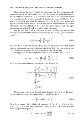 138 CHAPTER 8 ESTIMATION OF STATIC NONLINEAR FUNCTIONS FOM DATA
Note also that the above form (8.16) for the rule base does not exclude rule
bases with rules in the form of (8.8) (e.g., the rule base of the fuzzy controller for
the ball and beam of Section 4.1.2). Rule bases with rules in the form of (8.8) tend
to be more intuitive for heuristic controller design than the form of (8.16). The form
seen in (8.8) can be used when the input fuzzy sets are fixed a priori and are not
adjusted in the estimation process, such as least-squares estimation methods. On the
other hand, rule bases of the form (8.16) must be used in methods where the input
memberships are adjusted, such as gradient-based algorithms.
For the rule base of (8.16), assuming we use Gaussian input membership
functions, the membership function characterizing Aj
i
(ith rule, jth universe) is
given by
μ
σ
j
i
j
j j
i
j
i
x
x c
( ) = −
−
⎛
⎝
⎜
⎞
⎠
⎟
⎛
⎝
⎜
⎞
⎠
⎟
exp
1
2
2
(8.17)
Note that this is a different notation from what we have previously used. In the
previous notation, the superscript denoted a particular fuzzy set on a universe [see
(3.2)]. In this new notation, the superscript denotes the rule number.
Using product T-norm, the premise value of Rule i of rule base (8.16) is
μ
σ
i n
j j
i
j
i
j
n
x x x
x c
1 2
2
1
1
2
, , , exp

( ) = −
−
⎛
⎝
⎜
⎞
⎠
⎟
⎛
⎝
⎜
⎞
⎠
⎟
=
∏ (8.18)
Then, the fuzzy system input–output characteristic is given by
f x
b
x c
x c
i j j
i
j
i
j
n
i
R
j j
i
θ
σ
( ) =
−
−
⎛
⎝
⎜
⎞
⎠
⎟
⎛
⎝
⎜
⎞
⎠
⎟
−
−
=
=
∏
∑ exp
exp
1
2
1
2
2
1
1
σ
σ
μ
μ
j
i
j
n
i
R
i
i
i
R
i
i
R
b x
x
⎛
⎝
⎜
⎞
⎠
⎟
⎛
⎝
⎜
⎞
⎠
⎟
=
( )
( )
=
=
=
=
∏
∑
∑
∑
2
1
1
1
1
(8.19)
Now assume we are given the kth training data pair (x(k), y(k)). Let the instan-
taneous estimation error corresponding to this pair be defined as
e k f x k y k
( ) = ( )
( )− ( )
[ ]
1
2
2
θ (8.20)
We seek to reduce e(k) by choice of parameters θ (i.e., bi
, cj
i
, σ j
i
). Use bi
(k),
c k
j
i
( ), σ j
i
k
( ) to denote these parameters’ values at time k. The basic gradient
method of parameter update is
b k b k
e k
b k
i i
i
+
( ) = ( )−
∂ ( )
∂ ( )
1 1
λ (8.21a)
 
