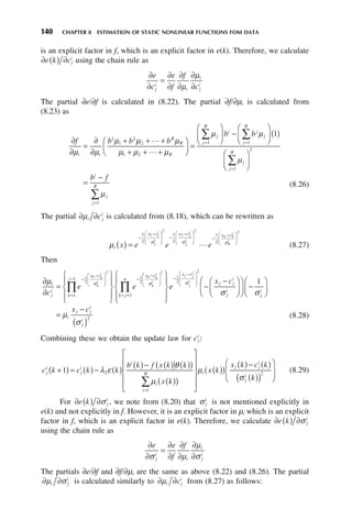 140 CHAPTER 8 ESTIMATION OF STATIC NONLINEAR FUNCTIONS FOM DATA
is an explicit factor in f, which is an explicit factor in e(k). Therefore, we calculate
∂ ( ) ∂
e k cj
i
using the chain rule as
∂
∂
=
∂
∂
∂
∂
∂
∂
e
c
e
f
f
c
j
i
i
i
j
i
μ
μ
The partial ∂e/∂f is calculated in (8.22). The partial ∂f/∂μi is calculated from
(8.23) as
∂
∂
=
∂
∂
+ + +
+ + +
⎛
⎝
⎜
⎞
⎠
⎟ =
⎛
⎝
⎜
⎞
⎠
⎟
1
1
=
∑
f b b b
b
i i
R
R
R
j
j
R
i
μ μ
μ μ μ
μ μ μ
μ
1 2
2
2
1


−
−
⎛
⎝
⎜
⎞
⎠
⎟ ( )
⎛
⎝
⎜
⎞
⎠
⎟
=
−
=
=
=
∑
∑
∑
b
b f
j
j
j
R
j
j
R
i
j
j
R
μ
μ
μ
1
1
2
1
1
(8.26)
The partial ∂ ∂
μi j
i
c is calculated from (8.18), which can be rewritten as
μ σ σ σ
i
x c x c x c
x e e e
i
i
i
i
n n
i
( ) =
−
−
⎛
⎝
⎜
⎞
⎠
⎟ −
−
⎛
⎝
⎜
⎞
⎠
⎟ −
−
1
2
1
2
1
2
1 1
1
2
2 2
2
2
 n
n
i
⎛
⎝
⎜
⎞
⎠
⎟
2
(8.27)
Then
∂
∂
=
⎧
⎨
⎪
⎩
⎪
⎫
⎬
⎪
⎭
⎪
−
−
⎛
⎝
⎜
⎞
⎠
⎟
=
− −
−
∏
μ σ σ
i
j
i
x c
k
j
x c
c
e e
k k
i
k
i
k k
i
k
i
1
2
2
1
2
1
1
⎛
⎛
⎝
⎜
⎞
⎠
⎟
= +
−
−
⎛
⎝
⎜
⎜
⎞
⎠
⎟
⎟
∏
⎧
⎨
⎪
⎩
⎪
⎫
⎬
⎪
⎭
⎪
−
−
⎛
2
1
2
2
1
k j
n
x c
j j
i
j
i
e
x c
j j
i
j
i
σ
σ
⎝
⎝
⎜
⎞
⎠
⎟
⎛
⎝
⎜
⎞
⎠
⎟ −
⎛
⎝
⎜
⎞
⎠
⎟
=
−
( )
1
2
σ
μ
σ
j
i
i
j j
i
j
i
x c
(8.28)
Combining these we obtain the update law for cj
i
:
c k c k k
b k f x k k
x k
j
i
j
i
i
i
i
R
+
( ) = ( )− ( )
( )− ( ) ( )
( )
( )
( )
⎡
⎣
⎢
⎢
⎢
⎢
=
∑
1 2
1
λ ε
θ
μ
⎤
⎤
⎦
⎥
⎥
⎥
⎥
( )
( )
( )− ( )
( )
( )
⎛
⎝
⎜
⎞
⎠
⎟
μ
σ
i
j j
i
j
i
x k
x k c k
k
2
(8.29)
For ∂ ( ) ∂
e k j
i
σ , we note from (8.20) that σ j
i
is not mentioned explicitly in
e(k) and not explicitly in f. However, it is an explicit factor in μi which is an explicit
factor in f, which is an explicit factor in e(k). Therefore, we calculate ∂ ( ) ∂
e k j
i
σ
using the chain rule as
∂
∂
=
∂
∂
∂
∂
∂
∂
e e
f
f
j
i
i
i
j
i
σ μ
μ
σ
The partials ∂e/∂f and ∂f/∂μi are the same as above (8.22) and (8.26). The partial
∂ ∂
μ σ
i j
i
is calculated similarly to ∂ ∂
μi j
i
c from (8.27) as follows:
 