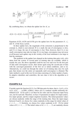 EXAMPLE 8.4 141
∂
∂
=
⎧
⎨
⎪
⎩
⎪
⎫
⎬
⎪
⎭
⎪
−
−
⎛
⎝
⎜
⎞
⎠
⎟
=
− −
−
∏
μ
σ
σ σ
i
j
i
x c
k
j
x c
e e
k k
i
k
i
k k
i
k
i
1
2
2
1
2
1
1
⎛
⎛
⎝
⎜
⎞
⎠
⎟
= +
−
−
⎛
⎝
⎜
⎜
⎞
⎠
⎟
⎟
∏
⎧
⎨
⎪
⎩
⎪
⎫
⎬
⎪
⎭
⎪
−
−
⎛
2
1
2
2
1
k j
n
x c
j j
i
j
i
e
x c
j j
i
j
i
σ
σ
⎝
⎝
⎜
⎞
⎠
⎟
⎛
⎝
⎜
⎞
⎠
⎟ −
−
( )
⎛
⎝
⎜
⎞
⎠
⎟
=
−
( )
( )
x c
x c
j j
i
j
i
i
j j
i
j
i
σ
μ
σ
2
2
3
By combining these, we obtain the update law for σ j
i
as
σ σ λ ε
θ
μ
j
i
j
i
i
i
i
R
k k k
b k f x k k
x k
+
( ) = ( )− ( )
( )− ( ) ( )
( )
( )
( )
⎛
⎝
⎜
⎜
⎜
⎜
=
∑
1 3
1
⎞
⎞
⎠
⎟
⎟
⎟
⎟
( )
( )
( )− ( )
( )
( )
( )
μ
σ
i
j j
i
j
i
x k
x k c k
k
2
3
(8.30)
Equations (8.25), (8.29) and (8.30) give the update laws for the parameters bi
, cj
i
,
and σ j
i
of the fuzzy system.
In these update laws, the magnitude of the correction is proportional to the
constant λi, which is user-selected. If λi is small, the rate of convergence is slow,
and if λi is large, the rate of convergence is fast. Note, however, that if λi is too
small, convergence may take too long. If λi is too large, convergence may not occur
at all because each update step in the vicinity of the local minimum is too large to
find the minimum.
The gradients in the update laws depend on the training data pairs (x(k), y(k))
taken from the system. If several pairs of training data are available, which is
usually the case, the above algorithm could be run over and over for the first pair
of data until convergence occurs, then iterate again using the second pair of data
with the converged parameters of the first set as initial conditions, and so on.
Alternatively, we could run through the entire set of training data once for each
pair, then iterate over the entire set repeatedly until convergence is obtained. The
latter method is used in this text for test data consisting of a finite number of pairs.
In adaptive identifiers and controllers, the new data is fed to the algorithm as it
occurs.
EXAMPLE 8.4
Consider again the function (8.11). Let 200 data pairs be taken, that is, {(x(1), y(1)),
(x(2), y(2)), … , (x(200), y(200))}, where x(k) is a random variable uniformly dis-
tributed in [0 6] for each k. Let there be five rules and five Gaussian input fuzzy
sets, one for each rule. Therefore, we have 15 parameters to adjust: five input centers,
five input spreads, and five output singleton locations. The initial parameter values
are chosen randomly within the range of the training data. Since the input ranges
between 0 and 6, we choose five values randomly in this range for initial values of
ci
, i = 1, … , 5. Similarly, we choose five values randomly in [0 15] for initial
values of bi
, i = 1, … , 5. The initial values of σi
, i = 1, … , 5, are randomly chosen
 