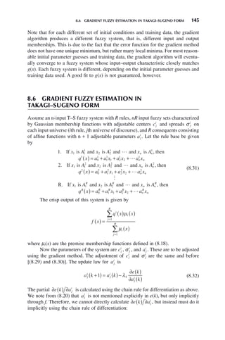 8.6 GRADIENT FUZZY ESTIMATION IN TAKAGI–SUGENO FORM 145
Note that for each different set of initial conditions and training data, the gradient
algorithm produces a different fuzzy system, that is, different input and output
memberships. This is due to the fact that the error function for the gradient method
does not have one unique minimum, but rather many local minima. For most reason-
able initial parameter guesses and training data, the gradient algorithm will eventu-
ally converge to a fuzzy system whose input–output characteristic closely matches
g(x). Each fuzzy system is different, depending on the initial parameter guesses and
training data used. A good fit to g(x) is not guaranteed, however.
8.6 GRADIENT FUZZY ESTIMATION IN
TAKAGI–SUGENO FORM
Assume an n-input T–S fuzzy system with R rules, nR input fuzzy sets characterized
by Gaussian membership functions with adjustable centers cj
i
and spreads σ j
i
on
each input universe (ith rule, jth universe of discourse), and R consequents consisting
of affine functions with n + 1 adjustable parameters aj
i
. Let the rule base be given
by
1 1 1
1
2 2
1 1
1
. If is and is and and is , then
x A x A x A
q x
n n

( )
) = + + +
a a x a x a x
x A x A
n n
0
1
1
1
1 2
1
2
1
1 1
2
2 2
2
2

. If is and is and 



and is , then
R If
x A
q x a a x a x a x
x
n n
n n
2
2
0
2
1
2
1 2
2
2
2
1
( ) = + + +
. is and is and and is , then
A x A x A
q x a
R R
n n
R
R R
1 2 2
0

( ) = + a x a x a x
R R
n
R
n
1 1 2 2
+ +
(8.31)
The crisp output of this system is given by
f x
q x x
x
i
i
j
R
i
j
R
( ) =
( ) ( )
( )
=
=
∑
∑
μ
μ
1
1
where μi(x) are the premise membership functions defined in (8.18).
Now the parameters of the system are cj
i
, σ j
i
, and aj
i
. These are to be adjusted
using the gradient method. The adjustment of cj
i
and σ j
i
are the same and before
[(8.29) and (8.30)]. The update law for aj
i
is
a k a k
e k
a k
j
i
j
i
j
i
+
( ) = ( )−
∂ ( )
∂ ( )
1 4
λ (8.32)
The partial ∂ ( ) ∂
e k aj
i
is calculated using the chain rule for differentiation as above.
We note from (8.20) that aj
i
is not mentioned explicitly in e(k), but only implicitly
through f. Therefore, we cannot directly calculate ∂ ( ) ∂
e k aj
i
, but instead must do it
implicitly using the chain rule of differentiation:
 