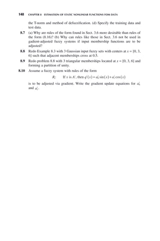 148 CHAPTER 8 ESTIMATION OF STATIC NONLINEAR FUNCTIONS FOM DATA
the T-norm and method of defuzzification. (d) Specify the training data and
test data.
8.7 (a) Why are rules of the form found in Sect. 3.6 more desirable than rules of
the form (8.16)? (b) Why can rules like those in Sect. 3.6 not be used in
gadient-adjusted fuzzy systems if input membership functions are to be
adjusted?
8.8 Redo Example 8.3 with 3 Gaussian input fuzzy sets with centers at x = [0, 3,
6] such that adjacent memberships cross at 0.5.
8.9 Redo problem 8.8 with 3 triangular memberships located at x = [0, 3, 6] and
forming a partition of unity.
8.10 Assume a fuzzy system with rules of the form
R x A q x a x a x
i
i i i i
: sin cos
If is , then ( ) = ( )+ ( )
0 1
is to be adjusted via gradient. Write the gradient update equations for ai
0
and ai
1 .
 