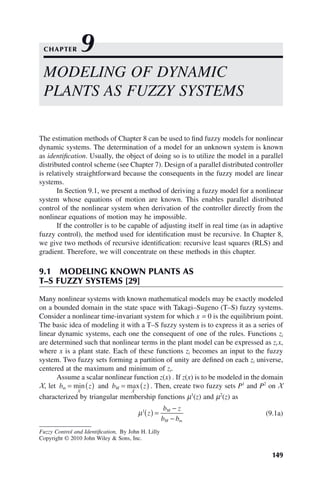 149
Fuzzy Control and Identification, By John H. Lilly
Copyright © 2010 John Wiley  Sons, Inc.
The estimation methods of Chapter 8 can be used to find fuzzy models for nonlinear
dynamic systems. The determination of a model for an unknown system is known
as identification. Usually, the object of doing so is to utilize the model in a parallel
distributed control scheme (see Chapter 7). Design of a parallel distributed controller
is relatively straightforward because the consequents in the fuzzy model are linear
systems.
In Section 9.1, we present a method of deriving a fuzzy model for a nonlinear
system whose equations of motion are known. This enables parallel distributed
control of the nonlinear system when derivation of the controller directly from the
nonlinear equations of motion may he impossible.
If the controller is to be capable of adjusting itself in real time (as in adaptive
fuzzy control), the method used for identification must be recursive. In Chapter 8,
we give two methods of recursive identification: recursive least squares (RLS) and
gradient. Therefore, we will concentrate on these methods in this chapter.
9.1 MODELING KNOWN PLANTS AS
T–S FUZZY SYSTEMS [29]
Many nonlinear systems with known mathematical models may be exactly modeled
on a bounded domain in the state space with Takagi–Sugeno (T–S) fuzzy systems.
Consider a nonlinear time-invariant system for which x = 0 is the equilibrium point.
The basic idea of modeling it with a T–S fuzzy system is to express it as a series of
linear dynamic systems, each one the consequent of one of the rules. Functions zi
are determined such that nonlinear terms in the plant model can be expressed as zi x,
where x is a plant state. Each of these functions zi becomes an input to the fuzzy
system. Two fuzzy sets forming a partition of unity are defined on each zi universe,
centered at the maximum and minimum of zi.
Assume a scalar nonlinear function z(x) . If z(x) is to be modeled in the domain
X, let b z
m = ( )
min
X
and b z
M = ( )
max
X
. Then, create two fuzzy sets P1
and P2
on X
characterized by triangular membership functions μ1
(z) and μ2
(z) as
μ1
z
b z
b b
M
M m
( ) =
−
−
(9.1a)
MODELING OF DYNAMIC
PLANTS AS FUZZY SYSTEMS
CHAPTER 9
 