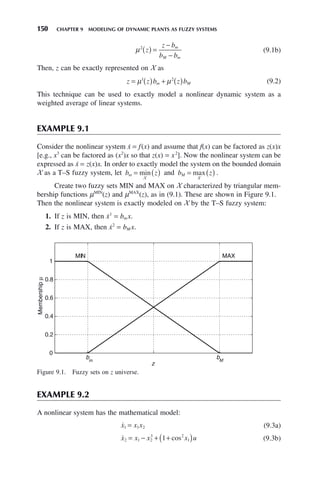 150 CHAPTER 9 MODELING OF DYNAMIC PLANTS AS FUZZY SYSTEMS
μ2
z
z b
b b
m
M m
( ) =
−
−
(9.1b)
Then, z can be exactly represented on X as
z z b z b
m M
= ( ) + ( )
μ μ
1 2
(9.2)
This technique can be used to exactly model a nonlinear dynamic system as a
weighted average of linear systems.
EXAMPLE 9.1
Consider the nonlinear system ẋ = f(x) and assume that f(x) can be factored as z(x)x
[e.g., x3
can be factored as (x2
)x so that z(x) = x2
]. Now the nonlinear system can be
expressed as ẋ = z(x)x. In order to exactly model the system on the bounded domain
X as a T–S fuzzy system, let b z
m = ( )
min
X
and b z
M = ( )
max
X
.
Create two fuzzy sets MIN and MAX on X characterized by triangular mem-
bership functions μMIN
(z) and μMAX
(z), as in (9.1). These are shown in Figure 9.1.
Then the nonlinear system is exactly modeled on X by the T–S fuzzy system:
1. If z is MIN, then ẋ1
= bm x.
2. If z is MAX, then ẋ2
= bM x.
Figure 9.1. Fuzzy sets on z universe.
0
0.2
0.4
0.6
0.8
1
z
Membership
μ
MIN MAX
bM
bm
EXAMPLE 9.2
A nonlinear system has the mathematical model:

x x x
1 1 2
= (9.3a)

x x x x u
2 1 2
3 2
1
1
= − + +
( )
cos (9.3b)
 