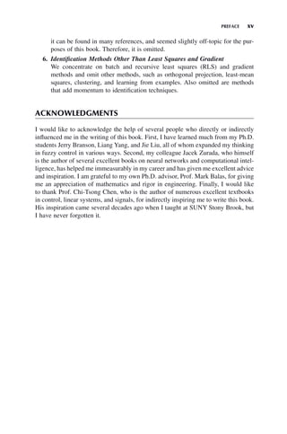 PREFACE xv
it can be found in many references, and seemed slightly off-topic for the pur-
poses of this book. Therefore, it is omitted.
6. Identification Methods Other Than Least Squares and Gradient
We concentrate on batch and recursive least squares (RLS) and gradient
methods and omit other methods, such as orthogonal projection, least-mean
squares, clustering, and learning from examples. Also omitted are methods
that add momentum to identification techniques.
ACKNOWLEDGMENTS
I would like to acknowledge the help of several people who directly or indirectly
influenced me in the writing of this book. First, I have learned much from my Ph.D.
students Jerry Branson, Liang Yang, and Jie Liu, all of whom expanded my thinking
in fuzzy control in various ways. Second, my colleague Jacek Zurada, who himself
is the author of several excellent books on neural networks and computational intel-
ligence, has helped me immeasurably in my career and has given me excellent advice
and inspiration. I am grateful to my own Ph.D. advisor, Prof. Mark Balas, for giving
me an appreciation of mathematics and rigor in engineering. Finally, I would like
to thank Prof. Chi-Tsong Chen, who is the author of numerous excellent textbooks
in control, linear systems, and signals, for indirectly inspiring me to write this book.
His inspiration came several decades ago when I taught at SUNY Stony Brook, but
I have never forgotten it.
 
