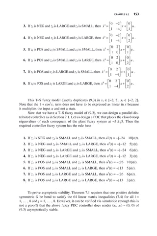EXAMPLE 9.2 153
3. If z1 is NEG and z2 is LARGE and z3 is SMALL, then 
x x u
3
0 2
1 4
0
1
=
−
−
⎡
⎣
⎢
⎤
⎦
⎥ +
⎡
⎣
⎢
⎤
⎦
⎥ .
4. If z1 is NEG and z2 is LARGE and z3 is LARGE, then 
x x u
4
0 2
1 4
0
2
=
−
−
⎡
⎣
⎢
⎤
⎦
⎥ +
⎡
⎣
⎢
⎤
⎦
⎥ .
5. If zl is POS and z2 is SMALL and z3 is SMALL, then 
x x u
5
0 2
1 0
0
1
=
⎡
⎣
⎢
⎤
⎦
⎥ +
⎡
⎣
⎢
⎤
⎦
⎥ .
6. If zl is POS and z2 is SMALL and z3 is LARGE, then 
x x u
6
0 2
1 0
0
2
=
⎡
⎣
⎢
⎤
⎦
⎥ +
⎡
⎣
⎢
⎤
⎦
⎥ .
7. If z1 is POS and z2 is LARGE and z3 is SMALL, then 
x x u
7
0 2
1 4
0
1
=
−
⎡
⎣
⎢
⎤
⎦
⎥ +
⎡
⎣
⎢
⎤
⎦
⎥ .
8. If zl is POS and z2 is LARGE and z3 is LARGE, then 
x x u
8
0 2
1 4
0
2
=
−
⎡
⎣
⎢
⎤
⎦
⎥ +
⎡
⎣
⎢
⎤
⎦
⎥ .
This T–S fuzzy model exactly duplicates (9.3) in x1 ∈ [−2, 2], x2 ∈ [−2, 2].
Note that the 1 + cos2
x1 term does not have to be expressed as linear in x because
it multiplies the input u and not a state.
Now that we have a T–S fuzzy model of (9.3), we can design a parallel dis-
tributed controller as in Section 7.1. Let us design a PDC that places the closed-loop
eigenvalues of each consequent of the plant fuzzy system at −5 ± j5. Then the
required controller fuzzy system has the rule base
1. If z1 is NEG and z2 is SMALL and z3 is SMALL, then u1
(t) = −[−24 10]x(t).
2. If z1 is NEG and z2 is SMALL and z3 is LARGE, then u2
(t) = −[−12 5]x(t).
3. If z1 is NEG and z2 is LARGE and z3 is SMALL, then u3
(t) = −[−24 6]x(t).
4. If z1 is NEG and z2 is LARGE and z3 is LARGE, then u4
(t) = −[−12 3]x(t).
5. If z1 is POS and z2 is SMALL and z3 is SMALL, then u5
(t) = −[26 10]x(t).
6. If z1 is POS and z2 is SMALL and z3 is LARGE, then u6
(t) = −[13 5]x(t).
7. If z1 is POS and z2 is LARGE and z3 is SMALL, then u7
(t) = −[26 6]x(t).
8. If z1 is POS and z2 is LARGE and z3 is LARGE, then u8
(t) = −[13 3]x(t).
To prove asymptotic stability, Theorem 7.1 requires that one positive definite
symmetric G be bond to satisfy the 64 linear matrix inequalities (7.4) for all i =
1, … , 8 and j = 1, … , 8. However, it can be verified via simulation (though this is
not a proof!) that the above fuzzy PDC controller does render (x1, x2) = (0, 0) of
(9.3) asymptotically stable.
 