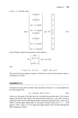 EXAMPLE 9.3 155
or ŷ(k + 1) = φT
(k)θ, where
φ
ξ
ξ
ξ
ξ
ξ
k
y k k
y k k
y k n k
y k n k
u k
R
R
( ) =
( ) ( )
( ) ( )
− +
( ) ( )
− +
( ) ( )
( )
1
1
1
1
1



k
k
u k k
u k n k
u k n k
R
R
( )
( ) ( )
− +
( ) ( )
− +
( ) ( )
⎡
⎣
⎢
⎢
⎢
⎢
⎢
⎢
⎢
⎢
⎢
⎢
⎢
⎢
⎢
⎢



ξ
ξ
ξ
1
1
1
⎢
⎢
⎢
⎢
⎢
⎢
⎢
⎤
⎦
⎥
⎥
⎥
⎥
⎥
⎥
⎥
⎥
⎥
⎥
⎥
⎥
⎥
⎥
⎥
⎥
⎥
⎥
⎥
⎥
=
and θ
a
a
a
a
b
b
b
R
n
n
R
R
1
1
1
1
1
1
1





n
n
n
R
b
1

⎡
⎣
⎢
⎢
⎢
⎢
⎢
⎢
⎢
⎢
⎢
⎢
⎢
⎢
⎢
⎢
⎢
⎢
⎢
⎢
⎢
⎢
⎤
⎦
⎥
⎥
⎥
⎥
⎥
⎥
⎥
⎥
⎥
⎥
⎥
⎥
⎥
⎥
⎥
⎥
⎥
⎥
⎥
⎥
(9.7)
From M input–output measurements, form matrices
Φ =
( )
+
( )
−
( )
⎡
⎣
⎢
⎢
⎢
⎢
⎤
⎦
⎥
⎥
⎥
⎥
−
( )×
φ
φ
φ
T
T
T
n
n
M
M n nR
1
1
2

∼
and
Y y n y n y M M n
T
= +
( ) +
( ) ( )
[ ] −
( )×
1 2 1
 ∼
Then the batch least-squares estimate of θ based on the M measurements taken is
calculated as in (8.6).
EXAMPLE 9.3
Consider the motor-driven robotic link described in Section 1.4.3 and modeled by
the truth model [19]:
 
ψ ψ ψ
= − − + ×
64 5 4 104
sin u (9.8)
where ψ is the angle of the link from the vertical-down position and u is the current
input to the motor. The output is the measured link angle y(t) = ψ(t). The system is
simulated with a fourth-order Runge–Kutta integration algorithm with a step size of
0.001 s. For the input–output data, we save pairs {u(kΔt), y(kΔt)} for k = 1, … , 998
and Δt = 0.01 s, that is, we save input and output signals every 10 steps through the
RK4 integration routine.
 