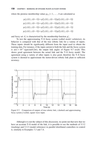 158 CHAPTER 9 MODELING OF DYNAMIC PLANTS AS FUZZY SYSTEMS
where the premise membership values μj, j = 1, … , 4 are calculated as
μ μ μ
1 1
1
2
1
1 1 1
y k y k y k y k y k y k
( ) −
( )
( ) = ( ) −
( )
( ) ( ) −
( )
( )
, , ,
μ μ μ
2 1
1
2
2
1 1 1
y k y k y k y k y k y k
( ) −
( )
( ) = ( ) −
( )
( ) ( ) −
( )
( )
, , ,
μ μ μ
3 1
2
2
1
1 1 1
y k y k y k y k y k y k
( ) −
( )
( ) = ( ) −
( )
( ) ( ) −
( )
( )
, , ,
μ μ μ
4 1
2
2
2
1 1 1
y k y k y k y k y k y k
( ) −
( )
( ) = ( ) −
( )
( ) ( ) −
( )
( )
, , ,
and fuzzy set Aj
i
is characterized by the membership function μj
i
.
To test the approximating T–S fuzzy system (called model validation), its
behavior is compared with that of the true robotic link for a variety of inputs.
These inputs should be significantly different from the input used to obtain the
training data. For instance, if the input current to both the link and the fuzzy system
is u(t) = 10−5
sign(sin(0.2πt), the output link angles of Figure 9.7 result. This
shows good agreement between the actual link and the T–S fuzzy model. The
agreement using a variety of other inputs is also good, therefore the T–S fuzzy
system is deemed to approximate the motor-driven robotic link plant to sufficient
accuracy.
Figure 9.7. Comparison of outputs of true robotic link y (dashed) and approximating
fuzzy system ŷ (solid), square wave input.
0 2 4 6 8 10 12 14 16 18 20
−1.5
−1
−0.5
0
0.5
1
1.5
Time (s)
True
and
estimated
outputs
Although it is not the subject of this discussion, we point out that now that we
have an accurate T–S model of the link, it is possible to use the methods of 5.3.2
(tracking) and 5.3.3 (model reference) in parallel distributed controllers to control
it, similarly to Examples 7.3 and 7.4.
 
