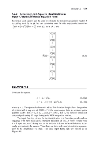 EXAMPLE 9.4 159
9.2.2 Recursive Least-Squares Identification in
Input–Output Difference Equation Form
Recursive least squares can be used to estimate the unknown parameter vector θ
according to (8.7). In (8.7a), the correction term for this application should be
y k k k
T
+
( )− ( ) −
( )
⎡
⎣ ⎤
⎦
1 1
φ θ̂ with φ(k) as in (9.7) and
ˆ
ˆ
ˆ
ˆ
ˆ
ˆ
ˆ
ˆ
θ k
a k
a k
a k
a k
b k
b k
b k
R
n
n
R
R
n
( ) =
( )
( )
( )
( )
( )
( )
1
1
1
1
1
1
1
1





(
( )
( )
⎡
⎣
⎢
⎢
⎢
⎢
⎢
⎢
⎢
⎢
⎢
⎢
⎢
⎢
⎢
⎢
⎢
⎢
⎢
⎢
⎢
⎢
⎢
⎤
⎦
⎥
⎥
⎥
⎥
⎥
⎥
⎥
⎥
⎥
⎥
⎥
⎥
⎥
⎥
⎥
⎥
⎥
⎥
⎥
⎥
⎥

b̂ k
n
R
(9.9)
EXAMPLE 9.4
Consider the system

x x x x
1 2 1
2
2
= − + (9.10a)

x x x x x u
2 1 1
2
2
3 2
1
1
= − + +
( )
cos (9.10b)
where y = xl. The system is simulated with a fourth-order Runge–Kutta integration
algorithm with a step size of 0.001 s. For the input–output data, we measure pairs
{u(kΔt), y(kΔt)} for k = 1, 2, 3, … and Δt = 0.01 s, that is, we measure input and
output signals every 10 steps through the RK4 integration routine.
The input function chosen for the identification is a Gaussian pseudorandom
sequence with zero mean and a standard deviation of 160. A fuzzy system with
n = 1 input and m = 3 fuzzy sets on its universe is found to be sufficient to accu-
rately approximate the system. Thus there are three rules and six unknown param-
eters to be determined via RLS. The three input fuzzy sets are chosen as in
Figure 9.8.
 