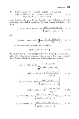 EXAMPLE 9.4 161
R y k A y k A y k n is A
y k
i
i i
n
i
i
: If is and is and and , then
( ) −
( ) − +
( )
+
1 2
1 1

1 1 1
1
1 2
1 2
( ) = ( )+ −
( ) + + − +
( )+
( )+ −
( ) + +
a y k a y k a y k n
b u k b u k b
i i
n
i
i i

 n
n
i
u k n
− +
( )
1
(9.11)
Notice that these rules are in the form depicted in Figure 8.15, that is, Aj
i
is the
unique fuzzy set for Rule i, jth universe. The fuzzy system is described by (9.6),
where
ξ
μ
μ
i
i
i
y k y k y k n
y k y k n
y k y k
( ) −
( ) − +
( )
( ) =
( ) − +
( )
( )
( ) −
, , ,
, ,
, ,
1 1
1


 n
n
i
R
+
( )
( )
=
∑ 1
1
(9.12)
and
μ
σ
i
j
i
j
i
j
n
y k y k n
y k j c
( ) − +
( )
( ) = −
− +
( )−
⎛
⎝
⎜
⎞
⎠
⎟
⎛
⎝
⎜
⎞
⎠
⎟
=
, , exp
 1
1
2
1
2
1
∏
∏ (9.13)
Let the instantaneous estimation error be defined as
e k y k y k
( ) = +
( )− +
( )
[ ]
1
2
1 1
2
ˆ (9.14)
We seek to reduce e(k) by choice of parameters θ σ
c a b
j
i
j
i
j
i
j
i
, , ,
( ). Use c k
j
i
( ), σ j
i
k
( ),
a k
j
i
( ), b k
j
i
( ) to denote these parameters’ values at time k. By a process similar to
that of Sections 8.5 and 8.6, we derive the gradient update laws for these:
c k c k k
y k y k
y k y k n
j
i
j
i
i
i
i
+
( ) = ( )− ( )
+
( )− +
( )
( ) − +
( )
( )
1
1 1
1
1
λ ε
μ
ˆ ˆ
, ,

=
=
∑
⎛
⎝
⎜
⎜
⎜
⎜
⎞
⎠
⎟
⎟
⎟
⎟
⋅
( ) − +
( )
( )
− +
( )− ( )
( )
1
1
1
R
i
j
i
j
i
y k y k n
y k j c k
k
μ
σ
, ,

( )
⎛
⎝
⎜
⎞
⎠
⎟
2
(9.15a)
σ σ λ ε
μ
j
i
j
i
i
i
i
k k k
y k y k
y k y k n
+
( ) = ( )− ( )
+
( )− +
( )
( ) − +
( )
( )
1
1 1
1
2
ˆ ˆ
, ,

=
=
∑
⎛
⎝
⎜
⎜
⎜
⎜
⎞
⎠
⎟
⎟
⎟
⎟
⋅
( ) − +
( )
( )
− +
( )− ( )
( )
1
2
1
1
R
i
j
i
j
i
y k y k n
y k j c k
μ
σ
, ,

k
k
( )
( )3
(9.15b)
a k a k k
y k y k n
y k y k n
j
i
j
i i
j
+
( ) = ( )− ( )
( ) − +
( )
( )
( ) − +
( )
1
1
1
3
λ ε
μ
μ
, ,
, ,


(
( )
− +
( )
=
∑
j
R
y k j
1
1 (9.15c)
b k b k k
y k y k n
y k y k n
j
i
j
i i
j
+
( ) = ( )− ( )
( ) − +
( )
( )
( ) − +
( )
1
1
1
4
λ ε
μ
μ
, ,
, ,


(
( )
− +
( )
=
∑
j
R
u k j
1
1 (9.15d)
 