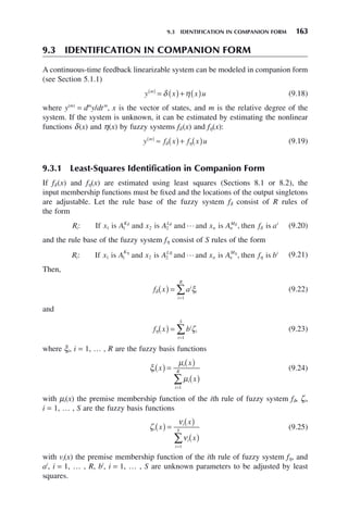 9.3 IDENTIFICATION IN COMPANION FORM 163
9.3 IDENTIFICATION IN COMPANION FORM
A continuous-time feedback linearizable system can be modeled in companion form
(see Section 5.1.1)
y x x u
m
( )
= ( )+ ( )
δ η (9.18)
where y(m)
= dm
y/dtm
, x is the vector of states, and m is the relative degree of the
system. If the system is unknown, it can be estimated by estimating the nonlinear
functions δ(x) and η(x) by fuzzy systems fδ (x) and fη(x):
y f x f x u
m
( )
≈ ( )+ ( )
δ η (9.19)
9.3.1 Least-Squares Identification in Companion Form
If fδ (x) and fη(x) are estimated using least squares (Sections 8.1 or 8.2), the
input membership functions must be fixed and the locations of the output singletons
are adjustable. Let the rule base of the fuzzy system fδ consist of R rules of
the form
R x A x A x A f a
i
K L
n n
M i
: ,
If is and is and and is then is
1 1 2 2
δ δ δ
δ
 (9.20)
and the rule base of the fuzzy system fη consist of S rules of the form
R x A x A x A f b
i
K L
n n
M i
: ,
If is and is and and is then is
1 1 2 2
η η
η
η
 (9.21)
Then,
f x ai
i
i
R
δ ξ
( ) =
=
∑
1
(9.22)
and
f x bi
i
i
S
η ζ
( ) =
=
∑
1
(9.23)
where ξi, i = 1, … , R are the fuzzy basis functions
ξ
μ
μ
i
i
i
i
R
x
x
x
( ) =
( )
( )
=
∑
1
(9.24)
with μi(x) the premise membership function of the ith rule of fuzzy system fδ, ζi,
i = 1, … , S are the fuzzy basis functions
ζ
ν
ν
i
i
i
i
S
x
x
x
( ) =
( )
( )
=
∑
1
(9.25)
with vi(x) the premise membership function of the ith rule of fuzzy system fη, and
ai
, i = 1, … , R, bi
, i = 1, … , S are unknown parameters to be adjusted by least
squares.
 