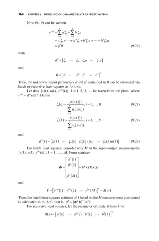 164 CHAPTER 9 MODELING OF DYNAMIC PLANTS AS FUZZY SYSTEMS
Now (9.19) can he written
y a b u
a a b u b u
m i
i
i
R
i
i
i
S
R
R
S
S
T
( )
= =
≈ +
= + + + + +
=
∑ ∑
ξ ζ
ξ ξ ζ ζ
φ θ
1 1
1
1
1
1
 
(9.26)
with
φ ξ ξ ζ ζ
T
R S
u u
= [ ]
1 1
 
and
θ = [ ]
a a b b
R S
1 1
 
T
Then, the unknown output parameters ai
and bi
contained in θ can be estimated via
batch or recursive least squares as follows.
Let data {x(k), u(k), y(m)
(k)}, k = 1, 2, 3, … be taken from the plant, where
y(m)
= dm
y/dtm
. Define
ξ
μ
μ
i
i
i
i
R
k
x k
x k
i R
( ) =
( )
( )
( )
( )
=
=
∑
1
1
, , ,
… (9.27)
ζ
ν
ν
i
i
i
i
S
k
x k
x k
i S
( ) =
( )
( )
( )
( )
=
=
∑
1
1
, , ,
… (9.28)
and
φ ξ ξ ζ ζ
T
k k k k u k k u k
R S
( ) = ( ) ( ) ( ) ( ) ( ) ( )
[ ]
1 1
  (9.29)
For batch least squares, consider only M of the input–output measurements
{x(k), u(k), y(m)
(k)}, k = 1, … , M. Form matrices
Φ =
( )
( )
( )
⎡
⎣
⎢
⎢
⎢
⎢
⎤
⎦
⎥
⎥
⎥
⎥
× +
( )
φ
φ
φ
T
T
T
M
M R S
1
2

∼
and
Y y y y M M
m m m T
= ( ) ( ) ( )
⎡
⎣ ⎤
⎦ ×
( ) ( ) ( )
1 2 1
 ∼
Then, the batch least-squares estimate of θ based on the M measurements considered
is calculated as in (8.6), that is, θ̂* = ( )−
Φ Φ Φ
T T
Y
1
.
For recursive least squares, let the parameter estimate at time k be
ˆ ˆ ˆ ˆ ˆ
θ k a k a k b k b k
R S
( ) = ( ) ( ) ( ) ( )
⎡
⎣ ⎤
⎦
1 1
 
T
 