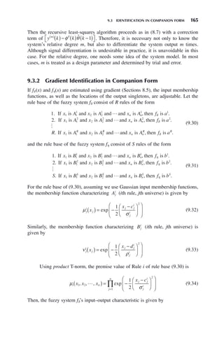 9.3 IDENTIFICATION IN COMPANION FORM 165
Then the recursive least-squares algorithm proceeds as in (8.7) with a correction
term of y k k k
m T
( )
( )− ( ) −
( )
⎡
⎣ ⎤
⎦
φ θ̂ 1 . Therefore, it is necessary not only to know the
system’s relative degree m, but also to differentiate the system output m times.
Although signal differentiation is undesirable in practice, it is unavoidable in this
case. For the relative degree, one needs some idea of the system model. In most
cases, m is treated as a design parameter and determined by trial and error.
9.3.2 Gradient Identification in Companion Form
If fδ (x) and fη(x) are estimated using gradient (Sections 8.5), the input membership
functions, as well as the locations of the output singletons, are adjustable. Let the
rule base of the fuzzy system fδ consist of R rules of the form
1
2
1 1
1
2 2
1 1 1
1 1
2
. , .
.
If is and is and and is then is
If is
x A x A x A f a
x A
n n
 δ
a
and is and and is then is
If is and is
x A x A f a
R x A x A
n n
R
2 2
2 2 2
1 1 2 2


, .
.
δ
R
R
n n
R R
x A f a
and and is then is
 , .
δ
(9.30)
and the rule base of the fuzzy system fη consist of S rules of the form
1
2
1 1
1
2 2
1 1 1
1 1
2
. , .
.
If is and is and and is then is
If is
x B x B x B f b
x B
n n
 η
a
and is and and is then is
If is and is
x B x B f b
S x B x B
n n
S
2 2
2 2 2
1 1 2 2


, .
.
η
S
S
n n
S S
x B f b
and and is then is
 , .
η
(9.31)
For the rule base of (9.30), assuming we use Gaussian input membership functions,
the membership function characterizing Aj
i
(ith rule, jth universe) is given by
μ
σ
j
i
j
j j
i
j
i
x
x c
( ) = −
−
⎛
⎝
⎜
⎞
⎠
⎟
⎛
⎝
⎜
⎞
⎠
⎟
exp
1
2
2
(9.32)
Similarly, the membership function characterizing Bj
i
(ith rule, jth universe) is
given by
ν
ρ
j
i
j
j j
i
j
i
x
x d
( ) = −
−
⎛
⎝
⎜
⎞
⎠
⎟
⎛
⎝
⎜
⎞
⎠
⎟
exp
1
2
2
(9.33)
Using product T-norm, the premise value of Rule i of rule base (9.30) is
μ
σ
i n
j j
i
j
i
j
n
x x x
x c
1 2
2
1
1
2
, , , exp

( ) = −
−
⎛
⎝
⎜
⎞
⎠
⎟
⎛
⎝
⎜
⎞
⎠
⎟
=
∏ (9.34)
Then, the fuzzy system fδ’s input–output characteristic is given by
 