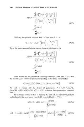 166 CHAPTER 9 MODELING OF DYNAMIC PLANTS AS FUZZY SYSTEMS
f x
a
x c
x c
i j j
i
j
i
j
n
i
R
j j
δ θ
σ
( ) =
−
−
⎛
⎝
⎜
⎞
⎠
⎟
⎛
⎝
⎜
⎞
⎠
⎟
−
−
=
=
∏
∑ exp
exp
1
2
1
2
2
1
1
i
i
j
i
j
n
i
R
i
i
i
R
i
i
R
a x
x
σ
μ
μ
⎛
⎝
⎜
⎞
⎠
⎟
⎛
⎝
⎜
⎞
⎠
⎟
=
( )
( )
=
=
=
=
∏
∑
∑
∑
2
1
1
1
1
(9.35)
Similarly, the premise value of Rule i of rule base (9.31) is
ν
ρ
i n
j j
i
j
i
j
n
x x x
x d
1 2
2
1
1
2
, , , exp

( ) = −
−
⎛
⎝
⎜
⎞
⎠
⎟
⎛
⎝
⎜
⎞
⎠
⎟
=
∏ (9.36)
Then, the fuzzy system fη’s input–output characteristic is given by
f x
b
x d
x d
i j j
i
j
i
j
n
i
S
j j
η θ
ρ
( ) =
−
−
⎛
⎝
⎜
⎞
⎠
⎟
⎛
⎝
⎜
⎞
⎠
⎟
−
−
=
=
∏
∑ exp
exp
1
2
1
2
2
1
1
i
i
j
i
j
n
i
S
i
i
i
S
i
i
S
b x
x
ρ
ν
ν
⎛
⎝
⎜
⎞
⎠
⎟
⎛
⎝
⎜
⎞
⎠
⎟
=
( )
( )
=
=
=
=
∏
∑
∑
∑
2
1
1
1
1
(9.37)
Now, assume we are given the kth training data triple {x(k), u(k), y(m)
(k)}. Let
the instantaneous estimation error corresponding to this triple be defined as
e k f x k f x k u k y k
m
( ) = ( )
( )+ ( )
( ) ( )− ( )
⎡
⎣ ⎤
⎦
( )
1
2
2
δ η
θ θ (9.38)
We seek to reduce e(k) by choice of parameters θ σ ρ
a c b d
i
j
i
j
i i
j
i
j
i
, , , , ,
( ).
Use ai
(k), c k
j
i
( ) , σ j
i
k
( ) , bi
(k), d k
j
i
( ), ρj
i
k
( ) to denote these parameters’ values at
time k.
By a process similar to that of Sections 8.5 and 8.6, we derive the gradient
update laws for these, where ε = fδ (x(k)|θ) + fη(x(k)|θ)u(k) − y(m)
(k):
a k a k k
x k
x k
i i i
i
i
R
+
( ) = ( )− ( )
( )
( )
( )
( )
=
∑
1 1
1
λ ε
μ
μ
(9.39a)
c k c k k
a k f x k k
x k
j
i
j
i
i
i
i
R
+
( ) = ( )− ( )
( )− ( ) ( )
( )
( )
( )
⎛
⎝
⎜
⎜
⎜
=
∑
1 2
1
λ ε
θ
μ
δ
⎜
⎜
⎞
⎠
⎟
⎟
⎟
⎟
( )
( )
( )− ( )
( )
( )
⎛
⎝
⎜
⎞
⎠
⎟
μ
σ
i
j j
i
j
i
x k
x k c k
k
2
(9.39b)
 