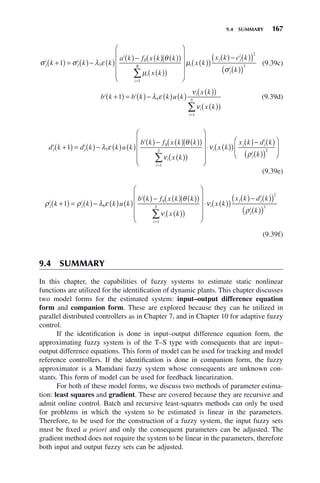 9.4 SUMMARY 167
σ σ λ ε
θ
μ
δ
j
i
j
i
i
i
i
R
k k k
a k f x k k
x k
+
( ) = ( )− ( )
( )− ( ) ( )
( )
( )
( )
⎛
⎝
⎜
⎜
⎜
=
∑
1 3
1
⎜
⎜
⎞
⎠
⎟
⎟
⎟
⎟
( )
( )
( )− ( )
( )
( )
( )
μ
σ
i
j j
i
j
i
x k
x k c k
k
2
3
(9.39c)
b k b k k u k
x k
x k
i i i
i
i
S
+
( ) = ( )− ( ) ( )
( )
( )
( )
( )
=
∑
1 4
1
λ ε
ν
ν
(9.39d)
d k d k k u k
b k f x k k
x k
j
i
j
i
i
i
i
S
+
( ) = ( )− ( ) ( )
( )− ( ) ( )
( )
( )
( )
⎛
=
∑
1 5
1
λ ε
θ
ν
η
⎝
⎝
⎜
⎜
⎜
⎜
⎞
⎠
⎟
⎟
⎟
⎟
⋅ ( )
( )
( )− ( )
( )
( )
⎛
⎝
⎜
⎞
⎠
⎟
ν
ρ
i
j j
i
j
i
x k
x k d k
k
2
(9.39e)
ρ ρ λ ε
θ
ν
η
j
i
j
i
i
i
i
S
k k k u k
b k f x k k
x k
+
( ) = ( )− ( ) ( )
( )− ( ) ( )
( )
( )
( )
⎛
=
∑
1 6
1
⎝
⎝
⎜
⎜
⎜
⎜
⎞
⎠
⎟
⎟
⎟
⎟
⋅ ( )
( )
( )− ( )
( )
( )
( )
ν
ρ
i
j j
i
j
i
x k
x k d k
k
2
3
(9.39f)
9.4 SUMMARY
In this chapter, the capabilities of fuzzy systems to estimate static nonlinear
functions are utilized for the identification of dynamic plants. This chapter discusses
two model forms for the estimated system: input–output difference equation
form and companion form. These are explored because they can he utilized in
parallel distributed controllers as in Chapter 7, and in Chapter 10 for adaptive fuzzy
control.
If the identification is done in input–output difference equation form, the
approximating fuzzy system is of the T–S type with consequents that are input–
output difference equations. This form of model can be used for tracking and model
reference controllers. If the identification is done in companion form, the fuzzy
approximator is a Mamdani fuzzy system whose consequents are unknown con-
stants. This form of model can be used for feedback linearization.
For both of these model forms, we discuss two methods of parameter estima-
tion: least squares and gradient. These are covered because they are recursive and
admit online control. Batch and recursive least-squares methods can only be used
for problems in which the system to be estimated is linear in the parameters.
Therefore, to be used for the construction of a fuzzy system, the input fuzzy sets
must be fixed a priori and only the consequent parameters can be adjusted. The
gradient method does not require the system to be linear in the parameters, therefore
both input and output fuzzy sets can be adjusted.
 