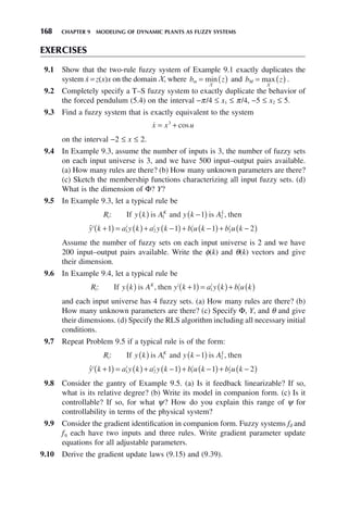 168 CHAPTER 9 MODELING OF DYNAMIC PLANTS AS FUZZY SYSTEMS
EXERCISES
9.1 Show that the two-rule fuzzy system of Example 9.1 exactly duplicates the
system ẋ= z(x)x on the domain X, where b z
m = ( )
min
X
and b z
M = ( )
max
X
.
9.2 Completely specify a T–S fuzzy system to exactly duplicate the behavior of
the forced pendulum (5.4) on the interval −π/4 ≤ x1 ≤ π/4, −5 ≤ x2 ≤ 5.
9.3 Find a fuzzy system that is exactly equivalent to the system

x x u
= +
3
cos
on the interval −2 ≤ x ≤ 2.
9.4 In Example 9.3, assume the number of inputs is 3, the number of fuzzy sets
on each input universe is 3, and we have 500 input–output pairs available.
(a) How many rules are there? (b) How many unknown parameters are there?
(c) Sketch the membership functions characterizing all input fuzzy sets. (d)
What is the dimension of Φ? Y?
9.5 In Example 9.3, let a typical rule be
R y k A y k A
i
K L
: ,
If is and is then
( ) −
( )
1 2
1
ŷ k a y k a y k b u k b u k
i i i i i
+
( ) = ( )+ −
( )+ −
( )+ −
( )
1 1 1 2
1 2 1 2
Assume the number of fuzzy sets on each input universe is 2 and we have
200 input–output pairs available. Write the φ(k) and θ(k) vectors and give
their dimension.
9.6 In Example 9.4, let a typical rule be
R y k A y k a y k b u k
i
K i i i
: If is , then
( ) +
( ) = ( )+ ( )
1 1 1
and each input universe has 4 fuzzy sets. (a) How many rules are there? (b)
How many unknown parameters are there? (c) Specify Φ, Y, and θ and give
their dimensions. (d) Specify the RLS algorithm including all necessary initial
conditions.
9.7 Repeat Problem 9.5 if a typical rule is of the form:
R y k A y k A
i
K L
: ,
If is and is then
( ) −
( )
1 2
1
ŷ k a y k a y k b u k b u k
i i i i i
+
( ) = ( )+ −
( )+ −
( )+ −
( )
1 1 1 2
1 2 1 2
9.8 Consider the gantry of Example 9.5. (a) Is it feedback linearizable? If so,
what is its relative degree? (b) Write its model in companion form. (c) Is it
controllable? If so, for what ψ? How do you explain this range of ψ for
controllability in terms of the physical system?
9.9 Consider the gradient identification in companion form. Fuzzy systems fδ and
fη each have two inputs and three rules. Write gradient parameter update
equations for all adjustable parameters.
9.10 Derive the gradient update laws (9.15) and (9.39).
 