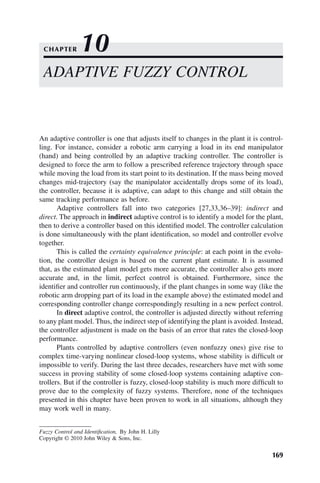 169
Fuzzy Control and Identification, By John H. Lilly
Copyright © 2010 John Wiley  Sons, Inc.
An adaptive controller is one that adjusts itself to changes in the plant it is control-
ling. For instance, consider a robotic arm carrying a load in its end manipulator
(hand) and being controlled by an adaptive tracking controller. The controller is
designed to force the arm to follow a prescribed reference trajectory through space
while moving the load from its start point to its destination. If the mass being moved
changes mid-trajectory (say the manipulator accidentally drops some of its load),
the controller, because it is adaptive, can adapt to this change and still obtain the
same tracking performance as before.
Adaptive controllers fall into two categories [27,33,36–39]: indirect and
direct. The approach in indirect adaptive control is to identify a model for the plant,
then to derive a controller based on this identified model. The controller calculation
is done simultaneously with the plant identification, so model and controller evolve
together.
This is called the certainty equivalence principle: at each point in the evolu-
tion, the controller design is based on the current plant estimate. It is assumed
that, as the estimated plant model gets more accurate, the controller also gets more
accurate and, in the limit, perfect control is obtained. Furthermore, since the
identifier and controller run continuously, if the plant changes in some way (like the
robotic arm dropping part of its load in the example above) the estimated model and
corresponding controller change correspondingly resulting in a new perfect control.
In direct adaptive control, the controller is adjusted directly without referring
to any plant model. Thus, the indirect step of identifying the plant is avoided. Instead,
the controller adjustment is made on the basis of an error that rates the closed-loop
performance.
Plants controlled by adaptive controllers (even nonfuzzy ones) give rise to
complex time-varying nonlinear closed-loop systems, whose stability is difficult or
impossible to verify. During the last three decades, researchers have met with some
success in proving stability of some closed-loop systems containing adaptive con-
trollers. But if the controller is fuzzy, closed-loop stability is much more difficult to
prove due to the complexity of fuzzy systems. Therefore, none of the techniques
presented in this chapter have been proven to work in all situations, although they
may work well in many.
ADAPTIVE FUZZY CONTROL
CHAPTER 10
 