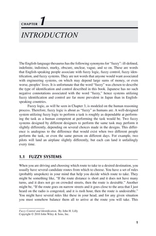 1
Fuzzy Control and Identification, By John H. Lilly
Copyright © 2010 John Wiley & Sons, Inc.
The English-language thesaurus has the following synonyms for “fuzzy”: ill-defined,
indefinite, indistinct, murky, obscure, unclear, vague, and so on. These are words
that English-speaking people associate with fuzzy logic, fuzzy control, fuzzy iden-
tification, and fuzzy systems. They are not words that anyone would want associated
with engineering systems, on which may depend large sums of money, or even
worse, peoples’ lives. It is unfortunate that the word “fuzzy” was chosen to describe
the type of identification and control described in this book. Japanese has no such
negative connotations associated with the word “fuzzy,” hence systems utilizing
fuzzy identification and control are far more prevalent in Japan than in English-
speaking countries.
Fuzzy logic, as will be seen in Chapter 3, is modeled on the human reasoning
process. Therefore, fuzzy logic is about as “fuzzy” as humans are. A well-designed
system utilizing fuzzy logic to perform a task is roughly as dependable at perform-
ing the task as a human competent at performing the task would be. Two fuzzy
systems designed by different designers to perform the same task may perform it
slightly differently, depending on several choices made in the designs. This differ-
ence is analogous to the difference that would exist when two different people
perform the task, or even the same person on different days. For example, two
pilots will land an airplane slightly differently, but each can land it unfailingly
every time.
1.1 FUZZY SYSTEMS
When you are driving and choosing which route to take to a desired destination, you
usually have several candidate routes from which to choose. You have a set of rules
(probably unspoken) in your mind that help you decide which route to take. They
might be something like, “If the route distance is short and it does not have many
turns, and it does not go on crowded streets, then the route is desirable.” Another
might be, “If the route goes on narrow streets and it goes close to the area that I just
heard on the radio is congested, and it is rush hour, then the route is undesirable.”
You might have several rules like these in your head, and for any given situation
you must somehow balance them all to arrive at the route you will take. This
INTRODUCTION
CHAPTER 1
 