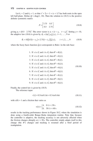 172 CHAPTER 10 ADAPTIVE FUZZY CONTROL
Let k1 = 2 and k2 = 1, so that s2
+ 2s + 1 = (s + 1)2
has both roots in the open
left half-plane. Define Q = diag(1, 10). Then the solution to (10.3) is the positive
definite symmetric matrix
P =
⎡
⎣
⎢
⎤
⎦
⎥
3 75 0 5
0 5 2 75
. .
. .
(10.8)
giving p2 = [0.5 2.75]T
. The error vector is εr = [r − yp ṙ − ẏp]T
. Setting γ = 10,
the adaptive law (10.6) is given by 
θ ε ξ
i r
T
i
p x
= ( )
10 2 , i = 1, … , 9 or
   …
θ ξ
i p p i
r y r y x i
= −
( )+ −
( )
[ ] ( ) =
10 0 5 2 75 1 2 9
. . , , , , (10.9)
where the fuzzy basis function ξi(x) corresponds to Rule i in the rule base:
1
2
1 1 1
1
1 2
. , .
. ,
If is and is then
If is and is t
x A x A t
x A x A
x x
x x




θ θ
= ( )
h
hen
If is and is then
If is
θ θ
θ θ
2
2
1 3 3
3
2
3
4
= ( )
= ( )
t
x A x A t
x A
x x
x
.
. , .
.
 
a
and is then
If is and is then




x A t
x A x A t
x
x x
1 4
4
2 2 5
5
5
, .
. ,
θ θ
θ θ
= ( )
= (
( )
= ( )
.
. , .
.
6
7
2 3 6
6
3
If is and is then
If is and is
x A x A t
x A x A
x x
x




θ θ
x
x
x x
t
x A x A t
x
1 7
7
3 2 8
8
8
9
, .
. , .
.
then
If is and is then
If i
θ θ
θ θ
= ( )
= ( )
 
s
s and is then
A x A t
x x
3 3 9
9
 , .
θ θ
= ( )
(10.10)
Finally, the control law is given by (10.5).
The reference input
r t t t
( ) = +
0 5 0 1 0 3 0 4
. sin . . sin .
π π (10.11)
with x(0) = 1 and a friction that varies as
ν t
t
t
( ) =
≤ 
≤ 
⎧
⎨
⎩
4 0 30
0 30 60
,
,
s
s
(10.12)
results in the tracking performance shown in Figure 10.2, where the simulation is
done using a fourth-order Runge–Kutta integration routine. Note that, because
the controller is adaptive, the tracking accuracy is not adversely affected when
the friction changes abruptly at t = 30s. The controller simply adapts itself to this
change (the θ ’s change) and tracking is resumed after a brief period of
readaptation.
 