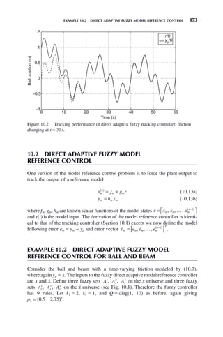 EXAMPLE 10.2 DIRECT ADAPTIVE FUZZY MODEL REFERENCE CONTROL 173
10.2 DIRECT ADAPTIVE FUZZY MODEL
REFERENCE CONTROL
One version of the model reference control problem is to force the plant output to
track the output of a reference model
x f g r
m
n
m m
( )
= + (10.13a)
y h x
m m m
= (10.13b)
where fm, gm, hm are known scalar functions of the model states x x x x
m m m
n
= ⎡
⎣ ⎤
⎦
−
( )
, , ,
 … 1
and r(t) is the model input. The derivation of the model reference controller is identi-
cal to that of the tracking controller (Section 10.1) except we now define the model
following error em = ym − yp and error vector εm m m m
n T
e e e
= [ ]
−
( )
, , ,
 … 1
.
EXAMPLE 10.2 DIRECT ADAPTIVE FUZZY MODEL
REFERENCE CONTROL FOR BALL AND BEAM
Consider the ball and beam with a time-varying friction modeled by (10.7),
where again yp = x. The inputs to the fuzzy direct adaptive model reference controller
are x and ẋ. Define three fuzzy sets Ax
1
, Ax
2
, Ax
3
on the x universe and three fuzzy
sets Ax

1
, Ax

2
, Ax

3
on the ẋ universe (see Fig. 10.1). Therefore the fuzzy controller
has 9 rules. Let k1 = 2, k2 = 1, and Q = diag(1, 10) as before, again giving
p2 = [0.5 2.75]T
.
Figure 10.2. Tracking performance of direct adaptive fuzzy tracking controller, friction
changing at t = 30s.
0 10 20 30 40 50 60
−1
−0.5
0
0.5
1
1.5
Time (s)
Ball
position
(m)
r(t)
yp
(t)
 