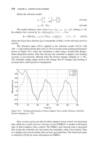 174 CHAPTER 10 ADAPTIVE FUZZY CONTROL
Define the reference model

x x r
m m
=
− −
⎡
⎣
⎢
⎤
⎦
⎥ +
⎡
⎣
⎢
⎤
⎦
⎥
0 1
1 10
0
3
(10.14a)
y x
m m
= [ ]
1 0 (10.14b)
The model reference error vector is εm = [ym − yp ẏm − ẏp]T
. Setting γ = 10,
the adaptive law is given by 
θ ε ξ
i m
T
i
p x
= ( )
10 2 , i = 1, … , 9 or
   …
θ ξ
i m p m p i
y y y y x i
= −
( )+ −
( )
[ ] ( ) =
10 0 5 2 75 1 9
. . , , , (10.15)
where the fuzzy basis function ξi(x) corresponds to Rule i in the rule base given in
(10.10).
The reference input (10.11) applied to the reference model (10.14) with
x(0) = 1 and a plant friction that varies as (10.12) results in the tracking performance
shown in Figure 10.3, where the simulation is done using a fourth-order Runge–
Kutta integration routine. Note that, because the controller is adaptive, the tracking
accuracy is not adversely affected when the friction changes abruptly at t = 30s.
The controller simply adapts itself to this change (the θ’s change) and tracking is
resumed after a brief period of readaptation.
Figure 10.3. Tracking performance of direct adaptive fuzzy model reference controller,
friction changing at t = 30s.
0 10 20 30 40 50 60
−0.6
−0.4
−0.2
0
0.2
0.4
0.6
0.8
1
Time (s)
Ball
position
(m)
ym
(t)
yp
(t)
Here, we have given one idea for direct adaptive fuzzy control. An interesting
idea called fuzzy model reference learning control (FMRLC) is another well-known
type of direct adaptive fuzzy control. The FMRLC goes beyond what is presented
here in that the controller not only learns but remembers what it has learned. Thus
it is slightly more involved than what we have presented here. The interested reader
is referred to [9,40] for more information on FMRLC.
 