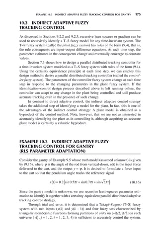 EXAMPLE 10.3 INDIRECT ADAPTIVE FUZZY TRACKING CONTROL FOR GANTRY 175
10.3 INDIRECT ADAPTIVE FUZZY
TRACKING CONTROL
As discussed in Sections 9.2.2 and 9.2.3, recursive least squares or gradient can be
used to recursively identify a T–S fuzzy model for any time-invariant system. The
T–S fuzzy system (called the plant fuzzy system) has rules of the form (9.4), that is,
the rule consequents are input–output difference equations. At each time step, the
parameter estimates in the consequents change and eventually converge to constant
values.
Section 7.3 shows how to design a parallel distributed tracking controller for
a time-invariant system modeled as a T–S fuzzy system with rules of the form (9.4).
Using the certainty equivalence principle at each time step, we can employ this
design method to derive a parallel distributed tracking controller (called the control-
ler fuzzy system). The parameters of the controller fuzzy system change at each time
step in response to the changing parameters in the plant fuzzy system. If the
identification–control design process described above is left running online, the
controller can adapt to any change in the plant being controlled and still produce
accurate tracking even in the presence of such change.
In contrast to direct adaptive control, the indirect adaptive control strategy
takes the additional step of identifying a model for the plant. In fact, this is one of
the advantages of the indirect control strategy: A plant model is obtained as a
byproduct of the control method. Note, however, that we are not as interested in
accurately identifying the plant as in controlling it, although acquiring an accurate
plant model is certainly a valuable byproduct.
EXAMPLE 10.3 INDIRECT ADAPTIVE FUZZY
TRACKING CONTROL FOR GANTRY
(RLS PARAMETER ADAPTATION)
Consider the gantry of Example 9.5 whose truth model (assumed unknown) is given
by (9.16), where ψ is the angle of the rod from vertical-down, u(t) is the input force
delivered to the cart, and the output y = ψ. It is desired to formulate a force input
to the cart so that the pendulum angle tracks the reference signal
r t t t t
( ) = + +
( )
0 2 0 5 0 7 2
. sin . sin . sin
π π π (10.16)
Since the gantry model is unknown, we use recursive least-squares parameter esti-
mation to identify it together with a certainty-equivalent parallel distributed adaptive
tracking control strategy.
Through trial and error, it is determined that a Takagi–Sugeno (T–S) fuzzy
system with two inputs (y(k) and y(k − 1)) and four fuzzy sets characterized by
triangular membership functions forming partitions of unity on [−π/2, π/2] on each
universe ( Aj
i
, j = 1, 2, i = 1, 2, 3, 4) is sufficient to accurately control the system.
 