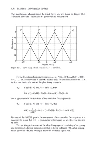 176 CHAPTER 10 ADAPTIVE FUZZY CONTROL
The memberships characterizing the input fuzzy sets are shown in Figure 10.4.
Therefore, there are 16 rules and 64 parameters to be identified.
Figure 10.4. Input fuzzy sets on y(k) and y(k − 1) universes.
0
0.2
0.4
0.6
0.8
1
y(k) and y(k−1)
Membership
μ
A1
A2
A3
A4
−π/2 −π/6 π/6 π/2
0
For the RLS algorithm initial conditions, we set P(0) = 105
I64 and θi(0) = 0.001,
i = 1, … , 64. The step size of the RK4 routine used for the simulation is 0.01s. A
typical rule in the rule base of the plant fuzzy system is
Rip: If y(k) is Ai
1 and y(k − 1) is Ai
2, then
ˆ ˆ ˆ ˆ ˆ
y k a y k a y k b u k b u k
i i i i i
+
( ) = ( )+ −
( )+ ( )+ −
( )
1 1 1
1 2 1 2
and a typical rule in the rule base of the controller fuzzy system is
Ric: If y(k) is Ai
1 and y(k − 1) is Ai
2 , then
u k
b k
b u k a y k a y k r k
i
i
i i i
( ) =
( )
− −
( )− ( )− −
( )+ +
( )
⎡
⎣ ⎤
⎦
1
1 1 1
1
2 1 2
ˆ
ˆ ˆ ˆ
Because of the 1 1
b̂ k
i
( ) term in the consequent of the controller fuzzy system, it is
necessary to insure that b̂ k
i
1 ( ) is bounded away from zero for all k to avoid division
by zero.
The tracking performance of the closed-loop system consisting of the gantry
and the indirect adaptive tracking controller is shown in Figure 10.5. After an adap-
tation period of ∼8s, the rod angle tracks the reference signal well.
 