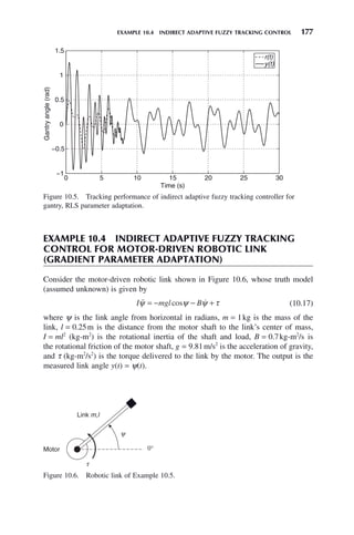 EXAMPLE 10.4 INDIRECT ADAPTIVE FUZZY TRACKING CONTROL 177
EXAMPLE 10.4 INDIRECT ADAPTIVE FUZZY TRACKING
CONTROL FOR MOTOR-DRIVEN ROBOTIC LINK
(GRADIENT PARAMETER ADAPTATION)
Consider the motor-driven robotic link shown in Figure 10.6, whose truth model
(assumed unknown) is given by
I mgl B
 
ψ ψ ψ τ
= − − +
cos (10.17)
where ψ is the link angle from horizontal in radians, m = 1kg is the mass of the
link, l = 0.25m is the distance from the motor shaft to the link’s center of mass,
I = ml2
(kg-m2
) is the rotational inertia of the shaft and load, B = 0.7kg-m2
/s is
the rotational friction of the motor shaft, g = 9.81m/s2
is the acceleration of gravity,
and τ (kg-m2
/s2
) is the torque delivered to the link by the motor. The output is the
measured link angle y(t) = ψ(t).
Figure 10.6. Robotic link of Example 10.5.
Link m,l
Motor
t
y
0°
Figure 10.5. Tracking performance of indirect adaptive fuzzy tracking controller for
gantry, RLS parameter adaptation.
0 5 10 15 20 25 30
−1
−0.5
0
0.5
1
1.5
Time (s)
Gantry
angle
(rad)
r(t)
y(t)
 