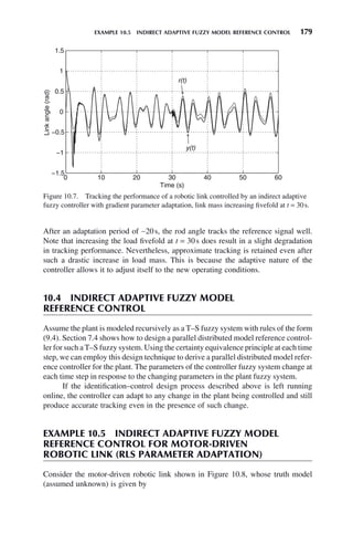 EXAMPLE 10.5 INDIRECT ADAPTIVE FUZZY MODEL REFERENCE CONTROL 179
After an adaptation period of ∼20s, the rod angle tracks the reference signal well.
Note that increasing the load fivefold at t = 30s does result in a slight degradation
in tracking performance. Nevertheless, approximate tracking is retained even after
such a drastic increase in load mass. This is because the adaptive nature of the
controller allows it to adjust itself to the new operating conditions.
10.4 INDIRECT ADAPTIVE FUZZY MODEL
REFERENCE CONTROL
Assume the plant is modeled recursively as a T–S fuzzy system with rules of the form
(9.4). Section 7.4 shows how to design a parallel distributed model reference control-
ler for such a T–S fuzzy system. Using the certainty equivalence principle at each time
step, we can employ this design technique to derive a parallel distributed model refer-
ence controller for the plant. The parameters of the controller fuzzy system change at
each time step in response to the changing parameters in the plant fuzzy system.
If the identification–control design process described above is left running
online, the controller can adapt to any change in the plant being controlled and still
produce accurate tracking even in the presence of such change.
EXAMPLE 10.5 INDIRECT ADAPTIVE FUZZY MODEL
REFERENCE CONTROL FOR MOTOR-DRIVEN
ROBOTIC LINK (RLS PARAMETER ADAPTATION)
Consider the motor-driven robotic link shown in Figure 10.8, whose truth model
(assumed unknown) is given by
Figure 10.7. Tracking the performance of a robotic link controlled by an indirect adaptive
fuzzy controller with gradient parameter adaptation, link mass increasing fivefold at t = 30s.
0 10 20 30 40 50 60
−1.5
−1
−0.5
0
0.5
1
1.5
Time (s)
Link
angle
(rad)
r(t)
y(t)
 