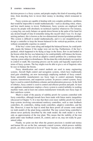 2 CHAPTER 1 INTRODUCTION
decision process is a fuzzy system, and people employ this kind of reasoning all the
time, from deciding how to invest their money to deciding which restaurant to
go to.
Fuzzy systems are capable of dealing with very complex problems—problems
that would be impossible to model mathematically—such as deciding when, where,
and how much money to invest. Furthermore, fuzzy systems are employed with
success by people with absolutely no technical expertise whatsoever. For instance,
a young boy can easily balance an upside-down broom in the palm of his hand for
any desired length of time (I remember doing this myself when I was 11). In engi-
neering parlance, this is known as the two-dimensional inverted pendulum problem.
This system is difficult to model mathematically, and it is not straightforward to
design a controller to keep the broom balanced in the vertical-up position, at least
without considerable expertise in control.
If the boy’s sister came along and nudged the balanced broom, he could prob-
ably regain the balance if the nudge were not too big. Furthermore, if the boy’s
parakeet, which happened to be flying at large in the house, flew in and landed on
the broom while the boy was balancing it, he could probably still balance the broom.
Thus the young boy has solved an adaptive control problem for a nonlinear time-
varying system subject to disturbances. He has done this with absolutely no expertise
in control or math. His reasoning process can be easily and logically expressed in
terms of fuzzy systems. The boy might even be able to give a set of linguistic rules
he uses to balance the broom.
Fuzzy identification and control methods are used in many engineering
systems. Aircraft flight control and navigation systems, which have traditionally
used gain scheduling, are now increasingly employing methods of fuzzy control.
Some automobile manufacturers use fuzzy logic to control automatic braking
systems, transmissions, and suspension systems. In process control systems, fuzzy
logic is used to control distillation columns and desalinization processes. In the field
of robotics, fuzzy control is used to control end-effector position and path. At least
one appliance manufacturer employs a fuzzy system to control turbidity in washing
machine water, and at least one camera manufacturer ironically uses fuzzy logic in
their autofocus system.
Much is made of the paucity of stability proofs for systems controlled with
fuzzy controllers, although inroads have been made with linear matrix inequalities
(discussed in Chapter 7). It is true that there exist more stability proofs for closed-
loop systems involving conventional nonfuzzy controllers, such as state feedback
controllers, H∞ controllers, sliding mode controllers, adaptive controllers, and the
like. However, it must be kept in mind that these proofs all assume some model
(or truth model) of the plant being controlled. The true system being controlled is
almost never perfectly described by this truth model; the truth model is at best
only an approximation of the true plant. This means that the stability of the true
plant under state feedback control, H∞ control, and so on, may not really be guar-
anteed either.
Finally, we point out that when the greatest precision is needed and money
and human life are on the line, automatic control systems, which possess stability
proofs, are often eschewed in favor of “fuzzy” humans, which possess no stability
 