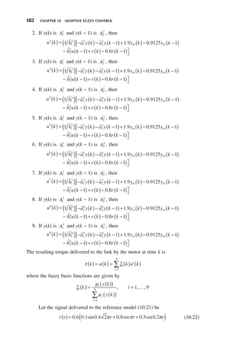 182 CHAPTER 10 ADAPTIVE FUZZY CONTROL
2. If y(k) is A1
1
and y(k − 1) is A2
2
, then
u k b a y k a y k y k y k
m m
2
1
2
1
2
2
2
1 1 1 9 0 9125 1
( ) = ( ) − ( )− −
( )+ ( )− −
( )
[
−
ˆ ˆ ˆ . .
ˆ
ˆ .
b u k r k r k
2
2
1 0 8 1
−
( )+ ( )− −
( )⎤
⎦
3. If y(k) is A1
1
and y(k − 1) is A2
3
, then
u k b a y k a y k y k y k
m m
3
1
3
1
3
2
3
1 1 1 9 0 9125 1
( ) = ( ) − ( )− −
( )+ ( )− −
( )
[
−
ˆ ˆ ˆ . .
ˆ
ˆ .
b u k r k r k
2
3
1 0 8 1
−
( )+ ( )− −
( )⎤
⎦
4. If y(k) is A1
2
and y(k − 1) is A2
1
, then
u k b a y k a y k y k y k
m m
4
1
4
1
4
2
4
1 1 1 9 0 9125 1
( ) = ( ) − ( )− −
( )+ ( )− −
( )
[
−
ˆ ˆ ˆ . .
ˆ
ˆ .
b u k r k r k
2
4
1 0 8 1
−
( )+ ( )− −
( )⎤
⎦
5. If y(k) is A1
2
and y(k − 1) is A2
2
, then
u k b a y k a y k y k y k
m m
5
1
5
1
5
2
5
1 1 1 9 0 9125 1
( ) = ( ) − ( )− −
( )+ ( )− −
( )
[
−
ˆ ˆ ˆ . .
ˆ
ˆ .
b u k r k r k
2
5
1 0 8 1
−
( )+ ( )− −
( )⎤
⎦
6. If y(k) is A1
2
and y(k − 1) is A2
3
, then
u k b a y k a y k y k y k
m m
6
1
6
1
6
2
6
1 1 1 9 0 9125 1
( ) = ( ) − ( )− −
( )+ ( )− −
( )
[
−
ˆ ˆ ˆ . .
ˆ
ˆ .
b u k r k r k
2
6
1 0 8 1
−
( )+ ( )− −
( )⎤
⎦
7. If y(k) is A1
3
and y(k − 1) is A2
1
, then
u k b a y k a y k y k y k
m m
7
1
7
1
7
2
7
1 1 1 9 0 9125 1
( ) = ( ) − ( )− −
( )+ ( )− −
( )
[
−
ˆ ˆ ˆ . .
ˆ
ˆ .
b u k r k r k
2
7
1 0 8 1
−
( )+ ( )− −
( )⎤
⎦
8. If y(k) is A1
3
and y(k − 1) is A2
2
, then
u k b a y k a y k y k y k
m m
8
1
8
1
8
2
8
1 1 1 9 0 9125 1
( ) = ( ) − ( )− −
( )+ ( )− −
( )
[
−
ˆ ˆ ˆ . .
ˆ
ˆ .
b u k r k r k
2
8
1 0 8 1
−
( )+ ( )− −
( )⎤
⎦
9. If y(k) is A1
3
and y(k − 1) is A2
3
, then
u k b a y k a y k y k y k
m m
9
1
9
1
9
2
9
1 1 1 9 0 9125 1
( ) = ( ) − ( )− −
( )+ ( )− −
( )
[
−
ˆ ˆ ˆ . .
ˆ
ˆ .
b u k r k r k
2
9
1 0 8 1
−
( )+ ( )− −
( )⎤
⎦
The resulting torque delivered to the link by the motor at time k is
τ ξ
k u k k u k
i
i
i
( ) = ( ) = ( ) ( )
=
∑
1
9
where the fuzzy basis functions are given by
ξ
μ
μ
i
i
j
j
k
y k
y k
i
( ) =
( )
( )
( )
( )
=
=
∑
1
9
1 9
, , ,
…
Let the signal delivered to the reference model (10.21) be
r t t t t
( ) = + +
( )
0 6 0 1 0 4 2 0 8 0 5 0 2
. . sin . . sin . sin .
π π π (10.22)
 