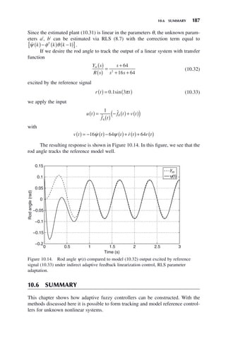 10.6 SUMMARY 187
Since the estimated plant (10.31) is linear in the parameters θ, the unknown param-
eters ai
, bi
can be estimated via RLS (8.7) with the correction term equal to

ψ φ θ
k k k
T
( )− ( ) −
( )
[ ]
1 .
If we desire the rod angle to track the output of a linear system with transfer
function
Y s
R s
s
s s
m ( )
( )
=
+
+ +
64
16 64
2 (10.32)
excited by the reference signal
r t t
( ) = ( )
0 1 3
. sin π (10.33)
we apply the input
u t
f t
f t v t
( ) =
( )
− ( )+ ( )
( )
1
ˆ
ˆ
η
δ
with
v t t t r t r t
( ) = − ( )− ( )+ ( )+ ( )
16 64 64
 
ψ ψ
The resulting response is shown in Figure 10.14. In this figure, we see that the
rod angle tracks the reference model well.
Figure 10.14. Rod angle ψ(t) compared to model (10.32) output excited by reference
signal (10.33) under indirect adaptive feedback linearization control, RLS parameter
adaptation.
0 0.5 1 1.5 2 2.5 3
−0.2
−0.15
−0.1
−0.05
0
0.05
0.1
0.15
Time (s)
Rod
angle
(rad)
ym
ψ(t)
10.6 SUMMARY
This chapter shows how adaptive fuzzy controllers can be constructed. With the
methods discussed here it is possible to form tracking and model reference control-
lers for unknown nonlinear systems.
 