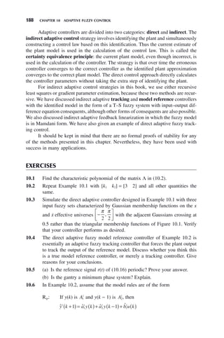 188 CHAPTER 10 ADAPTIVE FUZZY CONTROL
Adaptive controllers are divided into two categories: direct and indirect. The
indirect adaptive control strategy involves identifying the plant and simultaneously
constructing a control law based on this identification. Thus the current estimate of
the plant model is used in the calculation of the control law. This is called the
certainty equivalence principle: the current plant model, even though incorrect, is
used in the calculation of the controller. The strategy is that over time the erroneous
controller converges to the correct controller as the identified plant approximation
converges to the correct plant model. The direct control approach directly calculates
the controller parameters without taking the extra step of identifying the plant.
For indirect adaptive control strategies in this book, we use either recursive
least squares or gradient parameter estimation, because these two methods are recur-
sive. We have discussed indirect adaptive tracking and model reference controllers
with the identified model in the form of a T–S fuzzy system with input–output dif-
ference equation consequents, although other forms of consequents are also possible.
We also discussed indirect adaptive feedback linearization in which the fuzzy model
is in Mamdani form. We have also given an example of direct adaptive fuzzy track-
ing control.
It should be kept in mind that there are no formal proofs of stability for any
of the methods presented in this chapter. Nevertheless, they have been used with
success in many applications.
EXERCISES
10.1 Find the characteristic polynomial of the matrix Λ in (10.2).
10.2 Repeat Example 10.1 with [k1 k2] = [3 2] and all other quantities the
same.
10.3 Simulate the direct adaptive controller designed in Example 10.1 with three
input fuzzy sets characterized by Gaussian membership functions on the x
and ẋ effective universes −
⎡
⎣
⎢
⎤
⎦
⎥
π π
2 2
, with the adjacent Gaussians crossing at
0.5 rather than the triangular membership functions of Figure 10.1. Verify
that your controller performs as desired.
10.4 The direct adaptive fuzzy model reference controller of Example 10.2 is
essentially an adaptive fuzzy tracking controller that forces the plant output
to track the output of the reference model. Discuss whether you think this
is a true model reference controller, or merely a tracking controller. Give
reasons for your conclusions.
10.5 (a) Is the reference signal r(t) of (10.16) periodic? Prove your answer.
(b) Is the gantry a minimum phase system? Explain.
10.6 In Example 10.2, assume that the model rules are of the form
Rip: If y(k) is Ai
1 and y(k − 1) is Ai
2, then
ˆ ˆ ˆ ˆ
y k a y k a y k b u k
i i i i
+
( ) = ( )+ −
( )+ ( )
1 1
1 2 1
 