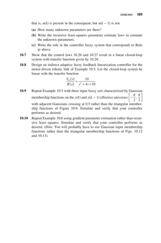 EXERCISES 189
that is, u(k) is present in the consequent, but u(k − 1) is not.
(a) How many unknown parameters are there?
(b) Write the recursive least-squares parameter estimate laws to estimate
the unknown parameters.
(c) Write the rule in the controller fuzzy system that corresponds to Rule
ip above.
10.7 Show that the control laws 10.26 and 10.27 result in a linear closed-loop
system with transfer function given by 10.28.
10.8 Design an indirect adaptive fuzzy feedback linearization controller for the
motor-driven robotic link of Example 10.5. Let the closed-loop system be
linear with the transfer function
Y s
R s s s
m ( )
( )
=
+ +
10
4 10
2
10.9 Repeat Example 10.5 with three input fuzzy sets characterized by Gaussian
membership functions on the y(k) and y(k − 1) effective universes −
⎡
⎣
⎢
⎤
⎦
⎥
π π
2 2
,
with adjacent Gaussians crossing at 0.5 rather than the triangular member-
ship functions of Figure 10.9. Simulate and verify that your controller
performs as desired.
10.10 Repeat Example 10.6 using gradient parameter estimation rather than recur-
sive least squares. Simulate and verify that your controller performs as
desired. (Hint: You will probably have to use Gaussian input membership
functions rather than the triangular membership functions of Figs. 10.12
and 10.13).
 