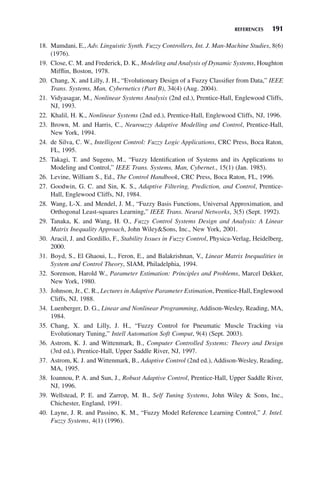 REFERENCES 191
18. Mamdani, E., Adv. Linguistic Synth. Fuzzy Controllers, Int. J. Man-Machine Studies, 8(6)
(1976).
19. Close, C. M. and Frederick, D. K., Modeling and Analysis of Dynamic Systems, Houghton
Mifflin, Boston, 1978.
20. Chang, X. and Lilly, J. H., “Evolutionary Design of a Fuzzy Classifier from Data,” IEEE
Trans. Systems, Man, Cybernetics (Part B), 34(4) (Aug. 2004).
21. Vidyasagar, M., Nonlinear Systems Analysis (2nd ed.), Prentice-Hall, Englewood Cliffs,
NJ, 1993.
22. Khalil, H. K., Nonlinear Systems (2nd ed.), Prentice-Hall, Englewood Cliffs, NJ, 1996.
23. Brown, M. and Harris, C., Neurouzzy Adaptive Modelling and Control, Prentice-Hall,
New York, 1994.
24. de Silva, C. W., Intelligent Control: Fuzzy Logic Applications, CRC Press, Boca Raton,
FL, 1995.
25. Takagi, T. and Sugeno, M., “Fuzzy Identification of Systems and its Applications to
Modeling and Control,” IEEE Trans. Systems, Man, Cybernet., 15(1) (Jan. 1985).
26. Levine, William S., Ed., The Control Handbook, CRC Press, Boca Raton, FL, 1996.
27. Goodwin, G. C. and Sin, K. S., Adaptive Filtering, Prediction, and Control, Prentice-
Hall, Englewood Cliffs, NJ, 1984.
28. Wang, L-X. and Mendel, J. M., “Fuzzy Basis Functions, Universal Approximation, and
Orthogonal Least-squares Learning,” IEEE Trans. Neural Networks, 3(5) (Sept. 1992).
29. Tanaka, K. and Wang, H. O., Fuzzy Control Systems Design and Analysis: A Linear
Matrix Inequality Approach, John WileySons, Inc., New York, 2001.
30. Aracil, J. and Gordillo, F., Stability Issues in Fuzzy Control, Physica-Verlag, Heidelberg,
2000.
31. Boyd, S., El Ghaoui, L., Feron, E., and Balakrishnan, V., Linear Matrix Inequalities in
System and Control Theory, SIAM, Philadelphia, 1994.
32. Sorenson, Harold W., Parameter Estimation: Principles and Problems, Marcel Dekker,
New York, 1980.
33. Johnson, Jr., C. R., Lectures in Adaptive Parameter Estimation, Prentice-Hall, Englewood
Cliffs, NJ, 1988.
34. Luenberger, D. G., Linear and Nonlinear Programming, Addison-Wesley, Reading, MA,
1984.
35. Chang, X. and Lilly, J. H., “Fuzzy Control for Pneumatic Muscle Tracking via
Evolutionary Tuning,” Intell Automation Soft Comput, 9(4) (Sept. 2003).
36. Astrom, K. J. and Wittenmark, B., Computer Controlled Systems: Theory and Design
(3rd ed.), Prentice-Hall, Upper Saddle River, NJ, 1997.
37. Astrom, K. J. and Wittenmark, B., Adaptive Control (2nd ed.), Addison-Wesley, Reading,
MA, 1995.
38. Ioannou, P. A. and Sun, J., Robust Adaptive Control, Prentice-Hall, Upper Saddle River,
NJ, 1996.
39. Wellstead, P. E. and Zarrop, M. B., Self Tuning Systems, John Wiley  Sons, Inc.,
Chichester, England, 1991.
40. Layne, J. R. and Passino, K. M., “Fuzzy Model Reference Learning Control,” J. Intel.
Fuzzy Systems, 4(1) (1996).
 