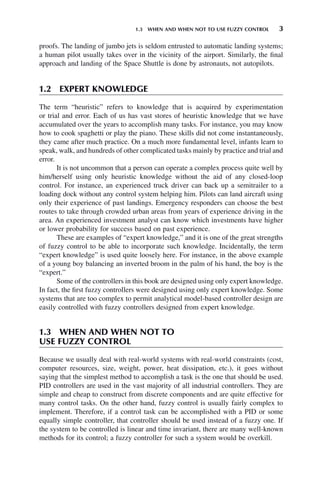 1.3 WHEN AND WHEN NOT TO USE FUZZY CONTROL 3
proofs. The landing of jumbo jets is seldom entrusted to automatic landing systems;
a human pilot usually takes over in the vicinity of the airport. Similarly, the final
approach and landing of the Space Shuttle is done by astronauts, not autopilots.
1.2 EXPERT KNOWLEDGE
The term “heuristic” refers to knowledge that is acquired by experimentation
or trial and error. Each of us has vast stores of heuristic knowledge that we have
accumulated over the years to accomplish many tasks. For instance, you may know
how to cook spaghetti or play the piano. These skills did not come instantaneously,
they came after much practice. On a much more fundamental level, infants learn to
speak, walk, and hundreds of other complicated tasks mainly by practice and trial and
error.
It is not uncommon that a person can operate a complex process quite well by
him/herself using only heuristic knowledge without the aid of any closed-loop
control. For instance, an experienced truck driver can back up a semitrailer to a
loading dock without any control system helping him. Pilots can land aircraft using
only their experience of past landings. Emergency responders can choose the best
routes to take through crowded urban areas from years of experience driving in the
area. An experienced investment analyst can know which investments have higher
or lower probability for success based on past experience.
These are examples of “expert knowledge,” and it is one of the great strengths
of fuzzy control to be able to incorporate such knowledge. Incidentally, the term
“expert knowledge” is used quite loosely here. For instance, in the above example
of a young boy balancing an inverted broom in the palm of his hand, the boy is the
“expert.”
Some of the controllers in this book are designed using only expert knowledge.
In fact, the first fuzzy controllers were designed using only expert knowledge. Some
systems that are too complex to permit analytical model-based controller design are
easily controlled with fuzzy controllers designed from expert knowledge.
1.3 WHEN AND WHEN NOT TO
USE FUZZY CONTROL
Because we usually deal with real-world systems with real-world constraints (cost,
computer resources, size, weight, power, heat dissipation, etc.), it goes without
saying that the simplest method to accomplish a task is the one that should be used.
PID controllers are used in the vast majority of all industrial controllers. They are
simple and cheap to construct from discrete components and are quite effective for
many control tasks. On the other hand, fuzzy control is usually fairly complex to
implement. Therefore, if a control task can be accomplished with a PID or some
equally simple controller, that controller should be used instead of a fuzzy one. If
the system to be controlled is linear and time invariant, there are many well-known
methods for its control; a fuzzy controller for such a system would be overkill.
 