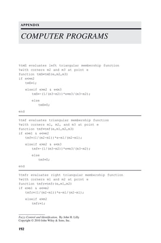 192
Fuzzy Control and Identification, By John H. Lilly
Copyright © 2010 John Wiley  Sons, Inc.
%tmfl evaluates left triangular membership function
%with corners m2 and m3 at point e
function tmfl=tmfl(e,m2,m3)
if e=m2
tmfl=1;
elseif em2  em3
tmfl=-(1/(m3-m2))*e+m3/(m3-m2);
else
tmfl=0;
end
%tmf evaluates triangular membership function
%with corners m1, m2, and m3 at point e
function tmf=tmf(e,m1,m2,m3)
if em1  e=m2
tmf=(1/(m2-m1))*e-m1/(m2-m1);
elseif em2  em3
tmf=-(1/(m3-m2))*e+m3/(m3-m2);
else
tmf=0;
end
%tmfr evaluates right triangular membership function
%with corners m1 and m2 at point e
function tmfr=tmfr(e,m1,m2)
if em1  e=m2
tmfr=(1/(m2-m1))*e-m1/(m2-m1);
elseif em2
tmfr=1;
COMPUTER PROGRAMS
APPENDIX
 