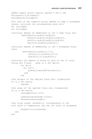 APPENDIX: COMPUTER PROGRAMS 197
%define numpts points equally spaced T and S uds
T=linspace(-5,35,numpts);
S=linspace(0,30,numpts);
%for each of the numpts∧
2 points defined in temp x windspeed
%plane, calculate the corresponding wind chill
for i=1:numpts
for j=1:numpts
%calculate degree of membership in the 4 temp fuzzy sets
mfT=[tmfl(T(i),midT(1),midT(2))…
tmf(T(i),midT(1),midT(2),midT(3))…
tmf(T(i),midT(2),midT(3),midT(4))
tmfr(T(i),midT(3),midT(4))];
%calculate degree of membership in the 3 windspeed fuzzy
%sets
mfS=[tmfl(S(j),midS(1),17.5)…
tmf(S(j),2.5,midS(2),27.5)…
tmfr(S(j),12.5,midS(3))];
%calculate the degree of firing of each of the 12 rules
%using min T-norm. prem is a 4x3 matrix
for k=1:4
for l=1:3
prem(k,l)=min(mfT(k),mfS(l));
end
end
%the heights of the implied fuzzy sets (trapezoids)
%h is a 4x3 matrix
h=prem;
%the areas of the implied fuzzy sets (trapezoids)
%h is a 4x3 matrix
areaimp=w*(h-h.∧
2/2);
num=sum(sum(areaimp.*rule));
den=sum(sum(areaimp));
%the crisp output (windchill) corresponding to the
%ith value of temperature and the jth value of windspeed
windchill(i,j)=num/den;
end
end
 