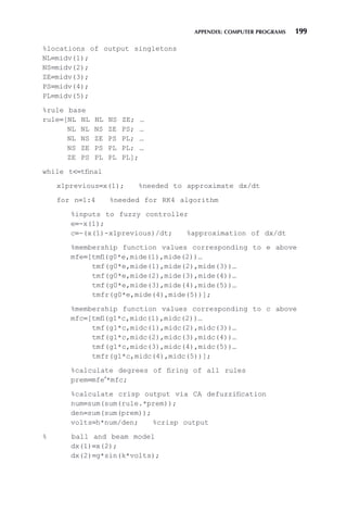 APPENDIX: COMPUTER PROGRAMS 199
%locations of output singletons
NL=midv(1);
NS=midv(2);
ZE=midv(3);
PS=midv(4);
PL=midv(5);
%rule base
rule=[NL NL NL NS ZE; …
NL NL NS ZE PS; …
NL NS ZE PS PL; …
NS ZE PS PL PL; …
ZE PS PL PL PL];
while t=tfinal
x1previous=x(1); %needed to approximate dx/dt
for n=1:4 %needed for RK4 algorithm
%inputs to fuzzy controller
e=-x(1);
c=-(x(1)-x1previous)/dt; %approximation of dx/dt
%membership function values corresponding to e above
mfe=[tmfl(g0*e,mide(1),mide(2))…
tmf(g0*e,mide(1),mide(2),mide(3))…
tmf(g0*e,mide(2),mide(3),mide(4))…
tmf(g0*e,mide(3),mide(4),mide(5))…
tmfr(g0*e,mide(4),mide(5))];
%membership function values corresponding to c above
mfc=[tmfl(g1*c,midc(1),midc(2))…
tmf(g1*c,midc(1),midc(2),midc(3))…
tmf(g1*c,midc(2),midc(3),midc(4))…
tmf(g1*c,midc(3),midc(4),midc(5))…
tmfr(g1*c,midc(4),midc(5))];
%calculate degrees of firing of all rules
prem=mfe′*mfc;
%calculate crisp output via CA defuzzification
num=sum(sum(rule.*prem));
den=sum(sum(prem));
volts=h*num/den; %crisp output
% ball and beam model
dx(1)=x(2);
dx(2)=g*sin(k*volts);
 