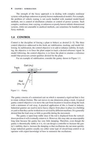 4 CHAPTER 1 INTRODUCTION
The strength of the fuzzy approach is in dealing with complex nonlinear
systems with perhaps unknown or poorly known mathematical models. For example,
the problem of vehicle routing is not easily handled with standard model-based
methods, nor is control of distillation columns or control of power systems. Such
complex, nonlinear, time-varying, or unknown or poorly known infinite-dimensional
systems, while not amenable to analtical methods, can sometimes be handled using
fuzzy methods.
1.4 CONTROL
Control is the discipline of forcing a plant to behave as desired [1–3]. The three
control objectives addressed in this book are stabilization, tracking, and model fol-
lowing. In stabilization, the control objective is to add or enhance stability. In track-
ing, the objective is to force the plant output to track a desired reference signal. In
model following, the control objective is to force the plant to emulate a reference
model that possesses certain qualities desired for the plant.
For an example of stabilization, consider the gantry shown in Figure 1.1.
Figure 1.1. Gantry.
Track
Cart (mC)
F
Rod
(mR, lR)
y
The gantry consists of a motorized cart on which is mounted a rigid rod that is free
to rotate without friction. The cart moves in one dimension along a track. A typical
gantry control objective is to move the cart from location to location along the track
with a minimum of rod sway. A practical application of this is found in industry.
Industrial gantries are used to move heavy objects from place to place in a building
or yard so that they can be worked on or serviced by different machines. It is generally
desired that the load sway as little as possible during the movement.
The gantry is open-loop stable since if the rod is displaced from the vertical-
down position it will eventually return to it. However, this may take an unacceptably
long time because the gantry has very little damping. Therefore, even though the
gantry is theoretically stable as it is, we can design a controller to increase the gan-
try’s stability, that is, increase the damping so that oscillations die out more quickly.
Large industrial gantries usually use either some type of closed-loop control or an
operator with expert knowledge of how to minimize the oscillations.
 