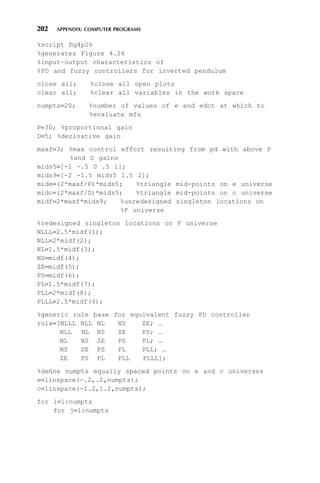202 APPENDIX: COMPUTER PROGRAMS
%script fig4p26
%generates Figure 4.26
%input–output characteristics of
%PD and fuzzy controllers for inverted pendulum
close all; %close all open plots
clear all; %clear all variables in the work space
numpts=20; %number of values of e and edot at which to
%evaluate mfs
P=30; %proportional gain
D=5; %derivative gain
maxf=3; %max control effort resulting from pd with above P
%and D gains
mids5=[-1 -.5 0 .5 1];
mids9=[-2 -1.5 mids5 1.5 2];
mide=(2*maxf/P)*mids5; %triangle mid-points on e universe
midc=(2*maxf/D)*mids5; %triangle mid-points on c universe
midf=2*maxf*mids9; %unredesigned singleton locations on
%F universe
%redesigned singleton locations on F universe
NLLL=2.5*midf(1);
NLL=2*midf(2);
NL=1.5*midf(3);
NS=midf(4);
ZE=midf(5);
PS=midf(6);
PL=1.5*midf(7);
PLL=2*midf(8);
PLLL=2.5*midf(9);
%generic rule base for equivalent fuzzy PD controller
rule=[NLLL NLL NL NS ZE; …
NLL NL NS ZE PS; …
NL NS ZE PS PL; …
NS ZE PS PL PLL; …
ZE PS PL PLL PLLL];
%define numpts equally spaced points on e and c universes
e=linspace(-.2,.2,numpts);
c=linspace(-1.2,1.2,numpts);
for i=1:numpts
for j=1:numpts
 