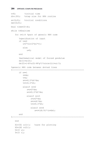 204 APPENDIX: COMPUTER PROGRAMS
t=0; %initial time
dt=.001; %step size for RK4 routine
x=[0;0]; %initial conditions
dx=[0;0];
final time=10-dt;
while tfinaltime
for n=1:4 %part of generic RK4 code
%specification of input
if t=2
u=2*sin(2*pi*t);
else
u=0;
end
%mathematical model of forced pendulum
dx(1)=x(2);
dx(2)=(-B*x(2)-M*g*l*sin(x(1))+u)/I;
%generic RK4 code between dotted lines
%-------------------------------------------------------------
if n==1
z=dx;
v=x;
x=v+0.5*dt*dx;
t=t+0.5*dt;
elseif n==2
z=z+2*dx;
x=v+0.5*dt*dx;
elseif n==3
z=z+2*dx;
x=v+dt*dx;
t=t+0.5*dt;
elseif n==4
x=v+(dt/6)*(z+dx);
end
%-------------------------------------------------------------
end
X1=[X1 x(1)]; %save for plotting
X2=[X2 x(2)];
U=[U u];
T=[T t];
 
