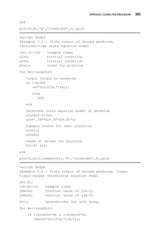 APPENDIX: COMPUTER PROGRAMS 205
end
plot(T,X1,‘k’,‘linewidth’,2),grid
%script Ex5p3
%Example 5.3 - Plots output of forced pendulum,
%discrete-time state equation model
t=0:.01:10; %sample times
x1=0; %initial condition
x2=0; %initial condition
X1=[]; %used for plotting
for k=1:length(t)
%input torque to pendulum
if t(k)=2
u=2*sin(2*pi*t(k));
else
u=0;
end
%discrete state equation model of pendulum
x1n=x1+.01*x2;
x2n=-.098*x1+.99*x2+.01*u;
%update states for next iteration
x1=x1n;
x2=x2n;
%save x1 values for plotting
X1=[X1 x1];
end
plot(t,X1(1:length(t)),‘k’,‘linewidth’,3),grid
%script Ex5p4
%Example 5.4 - Plots output of forced pendulum, linear
%input–output %difference equation model
dt=.01;
t=0:dt:10; %sample times
ykm1=0; %initial value of y(k-1)
ykm2=0; %initial value of y(k-2)
Y=[]; %placeholder for y(k) array
for k=1:length(t)
if t(k)=0+2*dt  t(k)=2+2*dt
ukm2=2*sin(2*pi*t(k-2));
 