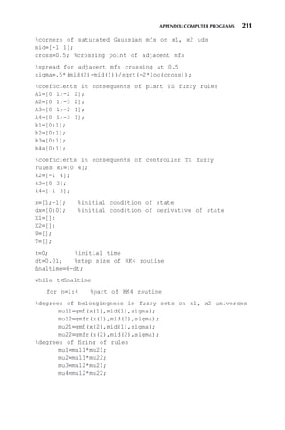 APPENDIX: COMPUTER PROGRAMS 211
%corners of saturated Gaussian mfs on x1, x2 uds
mid=[-1 1];
cross=0.5; %crossing point of adjacent mfs
%spread for adjacent mfs crossing at 0.5
sigma=.5*(mid(2)-mid(1))/sqrt(-2*log(cross));
%coefficients in consequents of plant TS fuzzy rules
A1=[0 1;-2 2];
A2=[0 1;-3 2];
A3=[0 1;-2 1];
A4=[0 1;-3 1];
b1=[0;1];
b2=[0;1];
b3=[0;1];
b4=[0;1];
%coefficients in consequents of controller TS fuzzy
rules k1=[0 4];
k2=[-1 4];
k3=[0 3];
k4=[-1 3];
x=[1;-1]; %initial condition of state
dx=[0;0]; %initial condition of derivative of state
X1=[];
X2=[];
U=[];
T=[];
t=0; %initial time
dt=0.01; %step size of RK4 routine
finaltime=6-dt;
while tfinaltime
for n=1:4 %part of RK4 routine
%degrees of belongingness in fuzzy sets on x1, x2 universes
mu11=gmfl(x(1),mid(1),sigma);
mu12=gmfr(x(1),mid(2),sigma);
mu21=gmfl(x(2),mid(1),sigma);
mu22=gmfr(x(2),mid(2),sigma);
%degrees of firing of rules
mu1=mu11*mu21;
mu2=mu11*mu22;
mu3=mu12*mu21;
mu4=mu12*mu22;
 