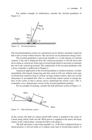 1.4 CONTROL 5
The inverted pendulum consists of a motorized cart on which is mounted a rigid rod
that is free to rotate without friction. The cart moves in one dimension along a track.
The inverted pendulum is open-loop unstable (i.e., in the absence of external
control), if the rod is displaced from the vertical-up position it will fall down and
never return to vertical-up. Some type of closed-loop control is necessary to maintain
the rod in the vertical-up position. The stabilization of the inverted pendulum with
a fuzzy controller is addressed in Chapter 4.
A practical application of the inverted pendulum is found in rocketry. A rocket
immediately after launch, being long and slim, tends to fall over without some type
of closed-loop control to keep it vertical. In large modern rockets, there are several
subsystems to accomplish this. One is a closed-loop control system to actuate the
base of the rocket so that it always moves underneath the rocket’s nose. This is
essentially a two- dimensional version of the inverted pendulum problem.
For an example of tracking, consider the ball and beam system of Figure 1.3.
Figure 1.2. Inverted pendulum.
Track
Cart
(mC
)
F
Rod
(mR
, lR
)
y
Figure 1.3. Ball and beam system.
Motor
Ball
Beam
y
x
For another example of stabilization, consider the inverted pendulum of
Figure 1.2.
In this system, the shaft of a direct current (DC) motor is attached to the center of
a beam along which a ball can roll. When power is supplied to the motor, the beam
rotates in the vertical plane, causing the ball to roll along it.
The ball and beam is open-loop unstable (i.e., if the ball is displaced from its
initial position, it will not return to it without some type of closed-loop control). A
 